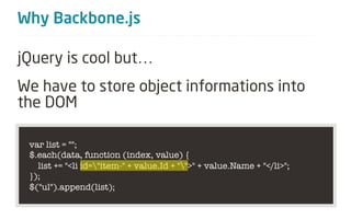Why Backbone.js

jQuery is cool but…
We have to store object informations into
the DOM

 var list = "";
 $.each(data, function (index, value) {
   list += "<li id="item-" + value.Id + "">" + value.Name + "</li>";
 });
 $("ul").append(list);
 