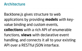 Architecture

Backbone.js gives structure to web
applications by providing models with key-
value binding and custom events,
collections with a rich API of enumerable
functions, views with declarative event
handling, and connects it all to your existing
API over a RESTful JSON interface.
 