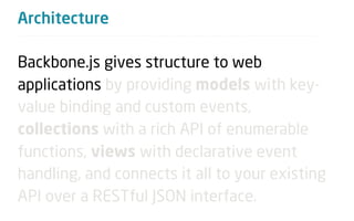 Architecture

Backbone.js gives structure to web
applications by providing models with key-
value binding and custom events,
collections with a rich API of enumerable
functions, views with declarative event
handling, and connects it all to your existing
API over a RESTful JSON interface.
 