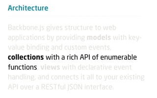 Architecture

Backbone.js gives structure to web
applications by providing models with key-
value binding and custom events,
collections with a rich API of enumerable
functions, views with declarative event
handling, and connects it all to your existing
API over a RESTful JSON interface.
 