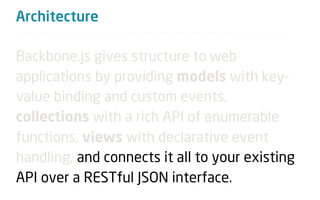 Architecture

Backbone.js gives structure to web
applications by providing models with key-
value binding and custom events,
collections with a rich API of enumerable
functions, views with declarative event
handling, and connects it all to your existing
API over a RESTful JSON interface.
 