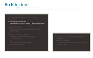 Architecture
Model / Collection - View - Template - Router - Utilities




   var ListView = Backbone.View.extend({
     el: $("ul"),
     initialize: function () {
        this.collection.bind("reset", this.render, this);
     },
     render: function () {
        this.collection.each(this.addItem, this);
        return this;
     },
     addItem: function (item) {
        var itemView = new ItemView({                       var ItemView = Backbone.View.extend({
           model: item                                        tagName: "li",
        });                                                   render: function () {
        this.$el.append(itemView.el);                           this.$el.text(this.model.get("Name"));
        itemView.render();                                      return this;
     }                                                        }
   });                                                      });
 