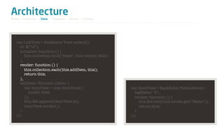 Architecture
Model / Collection - View - Template - Router - Utilities




   var ListView = Backbone.View.extend({
     el: $("ul"),
     initialize: function () {
        this.collection.bind("reset", this.render, this);
     },
     render: function () {
        this.collection.each(this.addItem, this);
        return this;
     },
     addItem: function (item) {
        var itemView = new ItemView({                       var ItemView = Backbone.View.extend({
           model: item                                        tagName: "li",
        });                                                   render: function () {
        this.$el.append(itemView.el);                           this.$el.text(this.model.get("Name"));
        itemView.render();                                      return this;
     }                                                        }
   });                                                      });
 