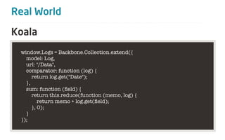 Real World

Koala
 window.Logs = Backbone.Collection.extend({
   model: Log,
   url: "/Data",
   comparator: function (log) {
      return log.get("Date");
   },
   sum: function (ﬁeld) {
      return this.reduce(function (memo, log) {
         return memo + log.get(ﬁeld);
      }, 0);
   }
 });
 