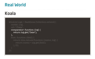 Real World

Koala
 window.Logs = Backbone.Collection.extend({
   model: Log,
   url: "/Data",
   comparator: function (log) {
      return log.get("Date");
   },
   sum: function (ﬁeld) {
      return this.reduce(function (memo, log) {
         return memo + log.get(ﬁeld);
      }, 0);
   }
 });
 