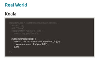 Real World

Koala
 window.Logs = Backbone.Collection.extend({
   model: Log,
   url: "/Data",
   comparator: function (log) {
      return log.get("Date");
   },
   sum: function (ﬁeld) {
      return this.reduce(function (memo, log) {
         return memo + log.get(ﬁeld);
      }, 0);
   }
 });
 