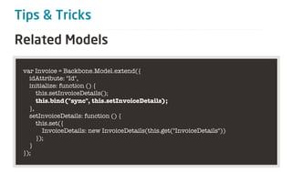 Tips & Tricks
Related Models

 var Invoice = Backbone.Model.extend({
   idAttribute: "Id",
   initialize: function () {
      this.setInvoiceDetails();
      this.bind("sync", this.setInvoiceDetails);
   },
   setInvoiceDetails: function () {
      this.set({
        InvoiceDetails: new InvoiceDetails(this.get("InvoiceDetails"))
      });
   }
 });
 