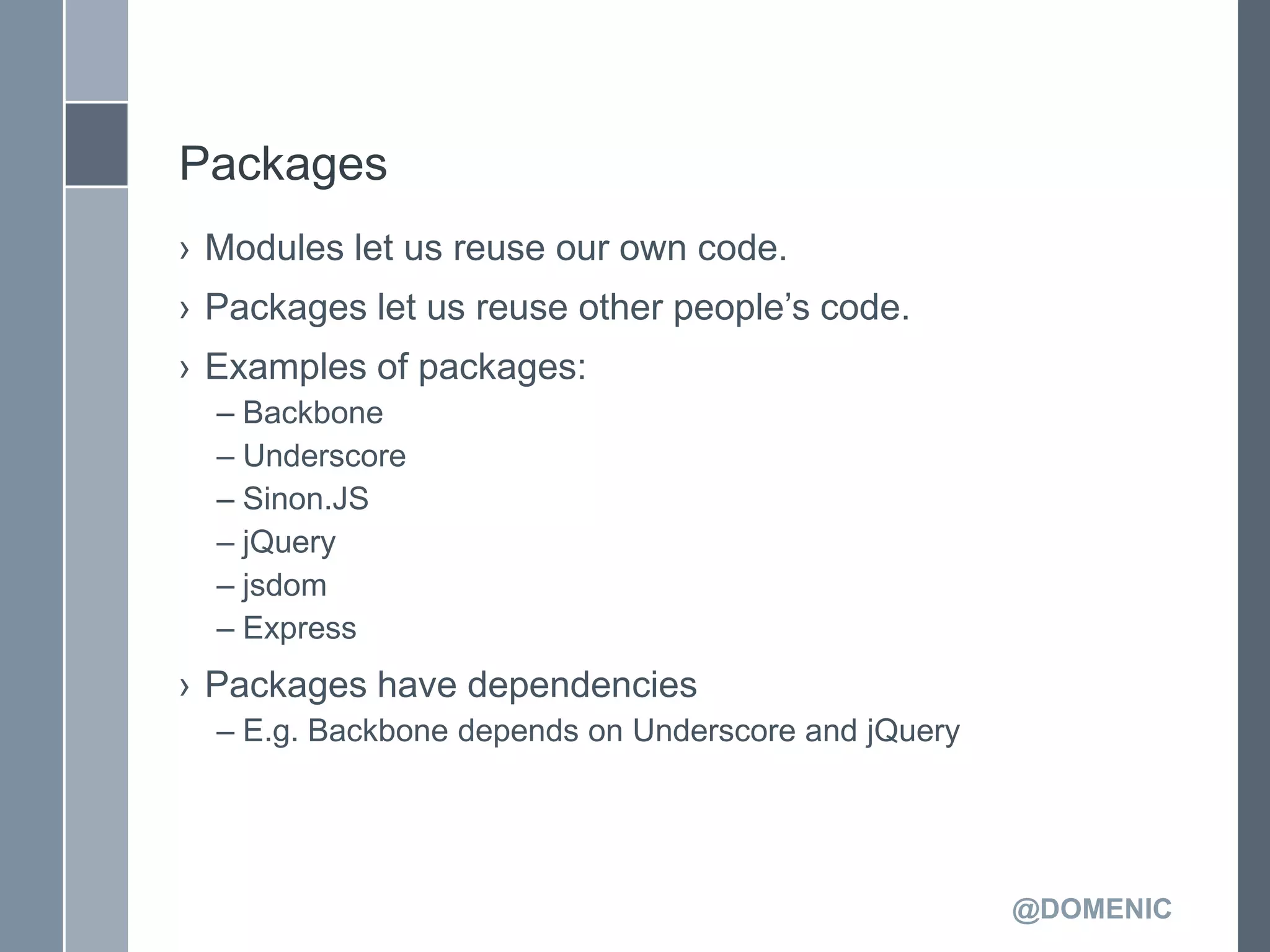 Packages
› Modules let us reuse our own code.
› Packages let us reuse other people’s code.
› Examples of packages:
  – Backbone
  – Underscore
  – Sinon.JS
  – jQuery
  – jsdom
  – Express
› Packages have dependencies
  – E.g. Backbone depends on Underscore and jQuery




                                                     @DOMENIC
 