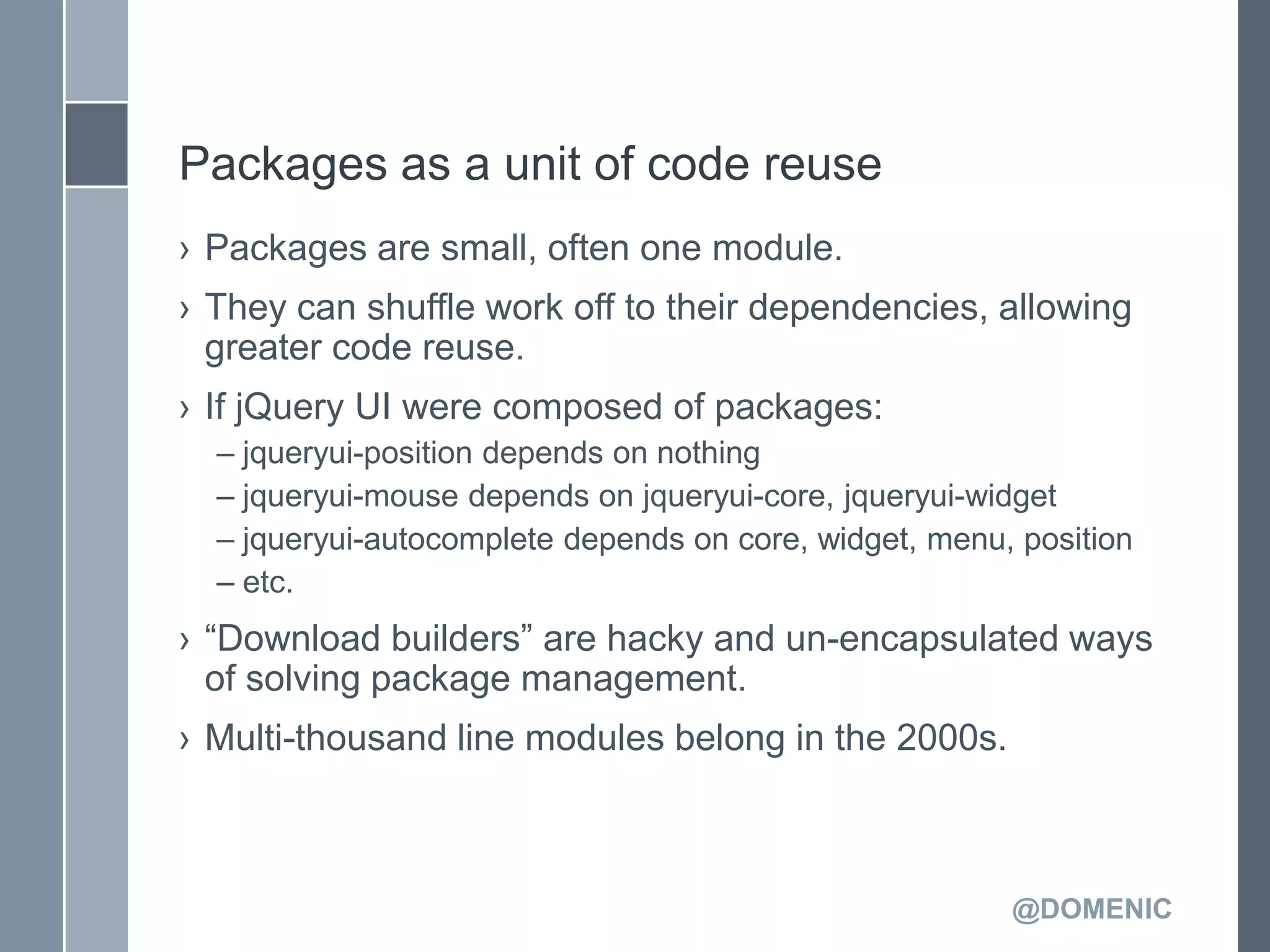 Packages as a unit of code reuse
› Packages are small, often one module.
› They can shuffle work off to their dependencies, allowing
  greater code reuse.
› If jQuery UI were composed of packages:
  – jqueryui-position depends on nothing
  – jqueryui-mouse depends on jqueryui-core, jqueryui-widget
  – jqueryui-autocomplete depends on core, widget, menu, position
  – etc.
› ―Download builders‖ are hacky and un-encapsulated ways
  of solving package management.
› Multi-thousand line modules belong in the 2000s.



                                                        @DOMENIC
 