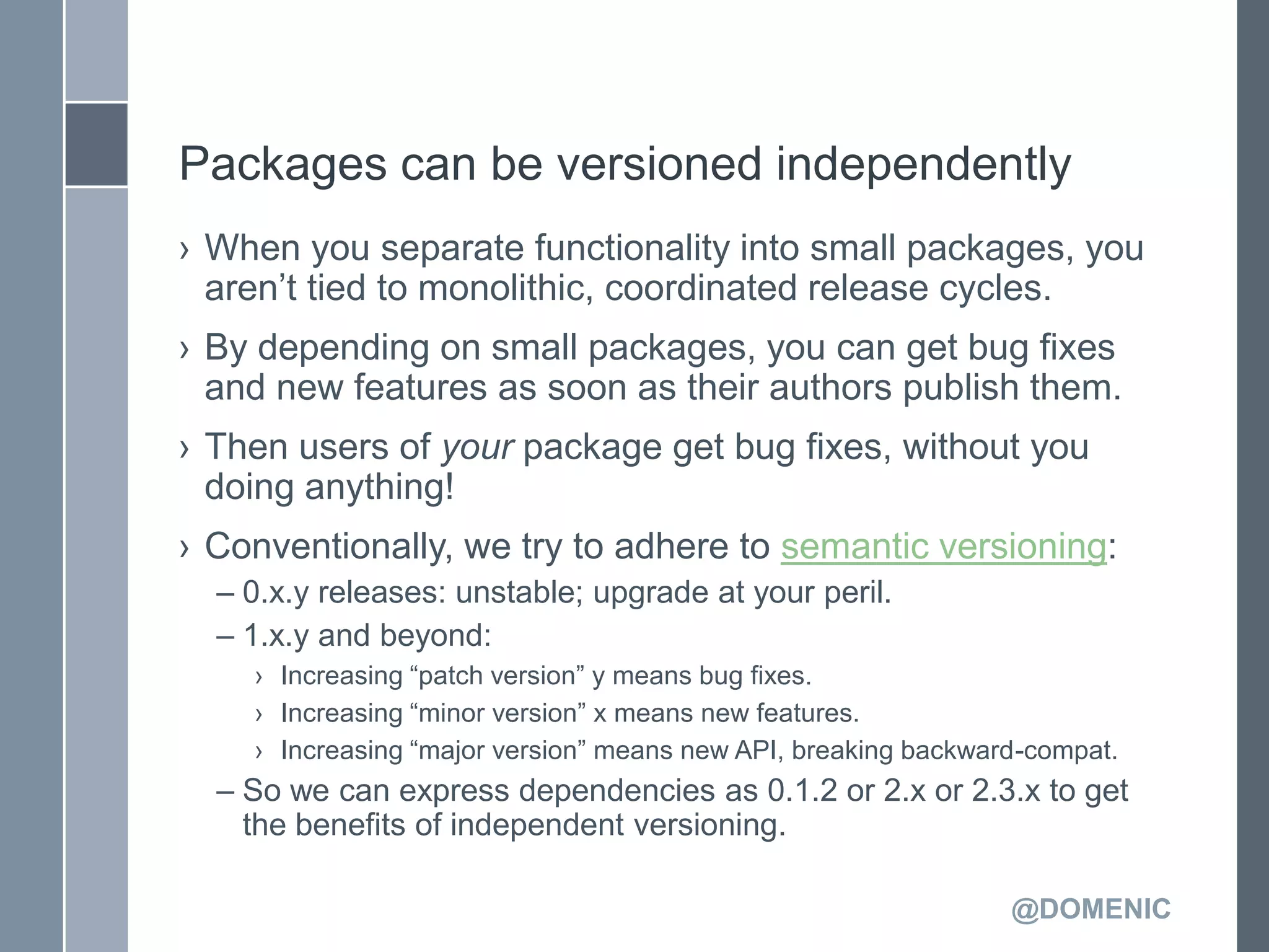 Packages can be versioned independently
› When you separate functionality into small packages, you
  aren’t tied to monolithic, coordinated release cycles.
› By depending on small packages, you can get bug fixes
  and new features as soon as their authors publish them.
› Then users of your package get bug fixes, without you
  doing anything!
› Conventionally, we try to adhere to semantic versioning:
  – 0.x.y releases: unstable; upgrade at your peril.
  – 1.x.y and beyond:
    › Increasing ―patch version‖ y means bug fixes.
    › Increasing ―minor version‖ x means new features.
    › Increasing ―major version‖ means new API, breaking backward-compat.
  – So we can express dependencies as 0.1.2 or 2.x or 2.3.x to get
    the benefits of independent versioning.

                                                                @DOMENIC
 