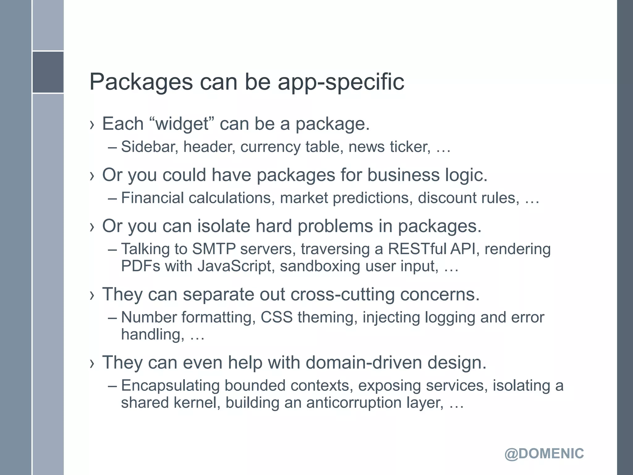 Packages can be app-specific
› Each ―widget‖ can be a package.
  – Sidebar, header, currency table, news ticker, …
› Or you could have packages for business logic.
  – Financial calculations, market predictions, discount rules, …
› Or you can isolate hard problems in packages.
  – Talking to SMTP servers, traversing a RESTful API, rendering
    PDFs with JavaScript, sandboxing user input, …
› They can separate out cross-cutting concerns.
  – Number formatting, CSS theming, injecting logging and error
    handling, …
› They can even help with domain-driven design.
  – Encapsulating bounded contexts, exposing services, isolating a
    shared kernel, building an anticorruption layer, …


                                                           @DOMENIC
 