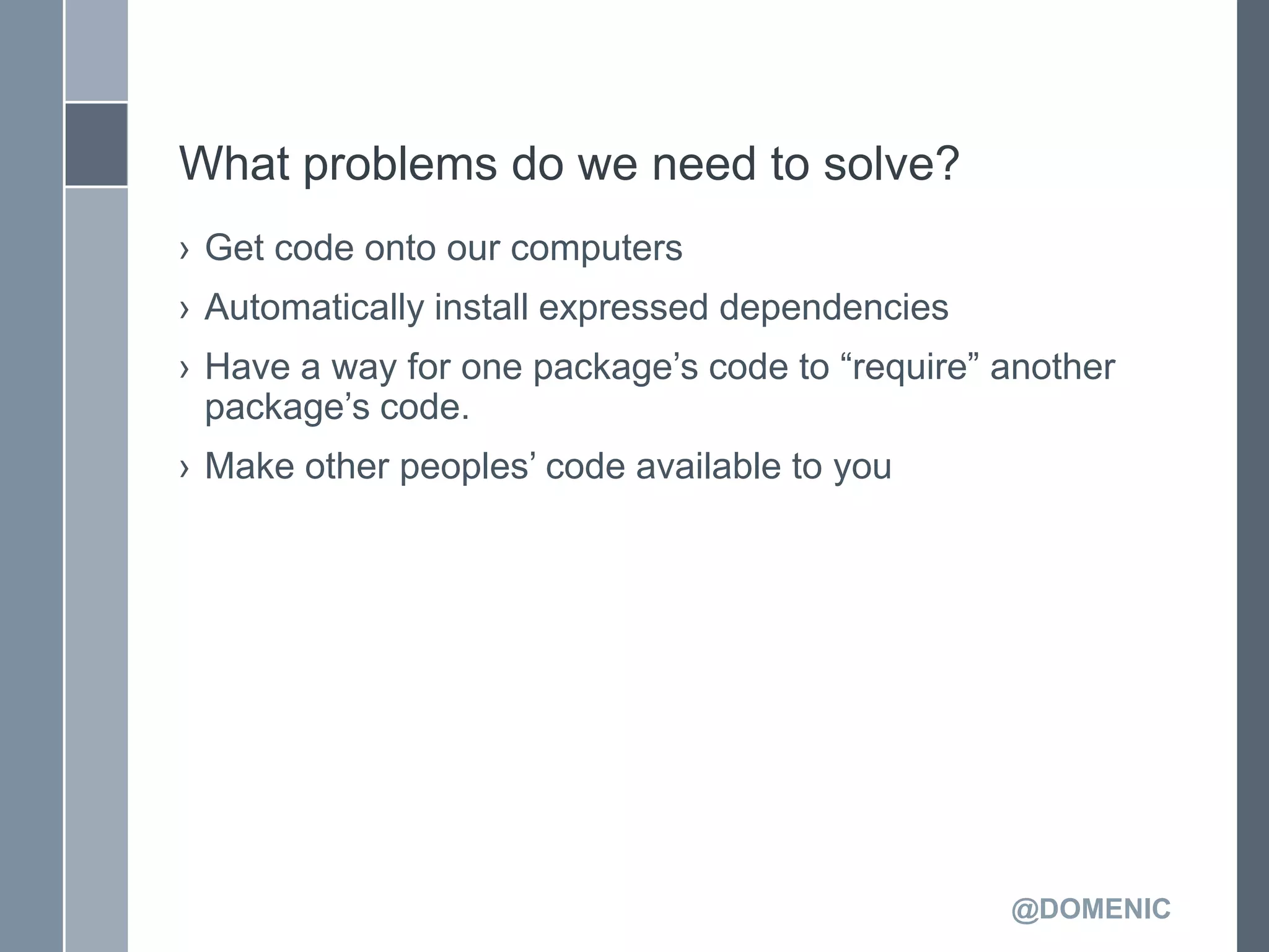 What problems do we need to solve?
› Get code onto our computers
› Automatically install expressed dependencies
› Have a way for one package’s code to ―require‖ another
  package’s code.
› Make other peoples’ code available to you




                                                 @DOMENIC
 