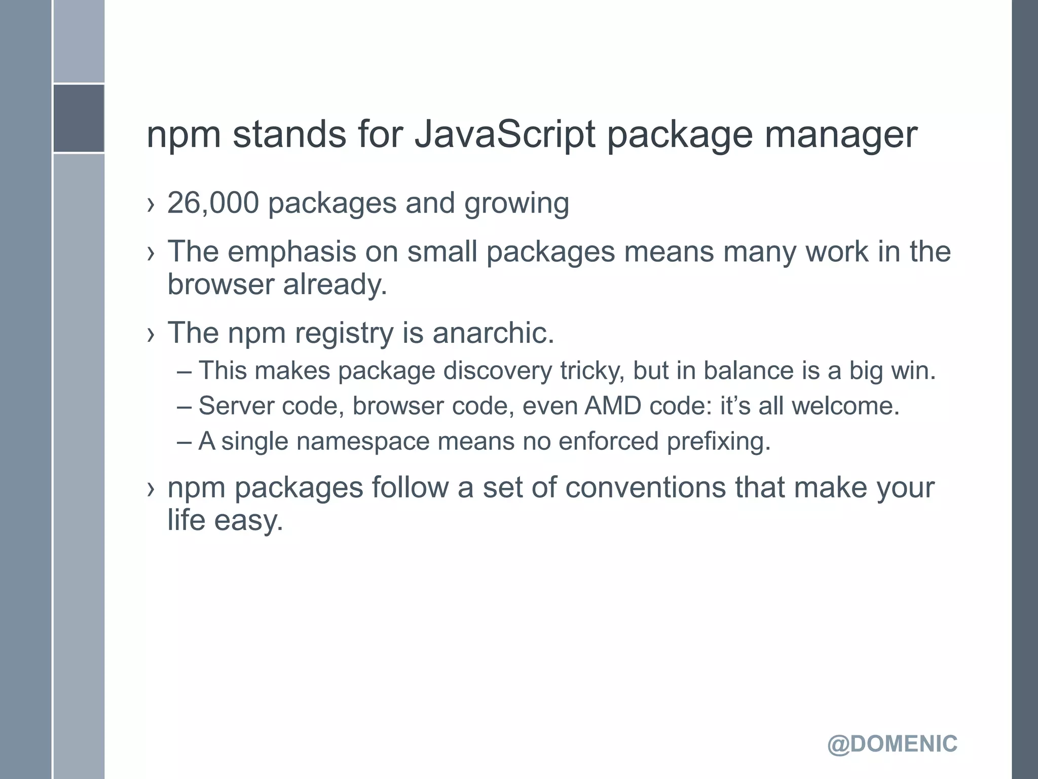 npm stands for JavaScript package manager
› 26,000 packages and growing
› The emphasis on small packages means many work in the
  browser already.
› The npm registry is anarchic.
  – This makes package discovery tricky, but in balance is a big win.
  – Server code, browser code, even AMD code: it’s all welcome.
  – A single namespace means no enforced prefixing.
› npm packages follow a set of conventions that make your
  life easy.




                                                           @DOMENIC
 