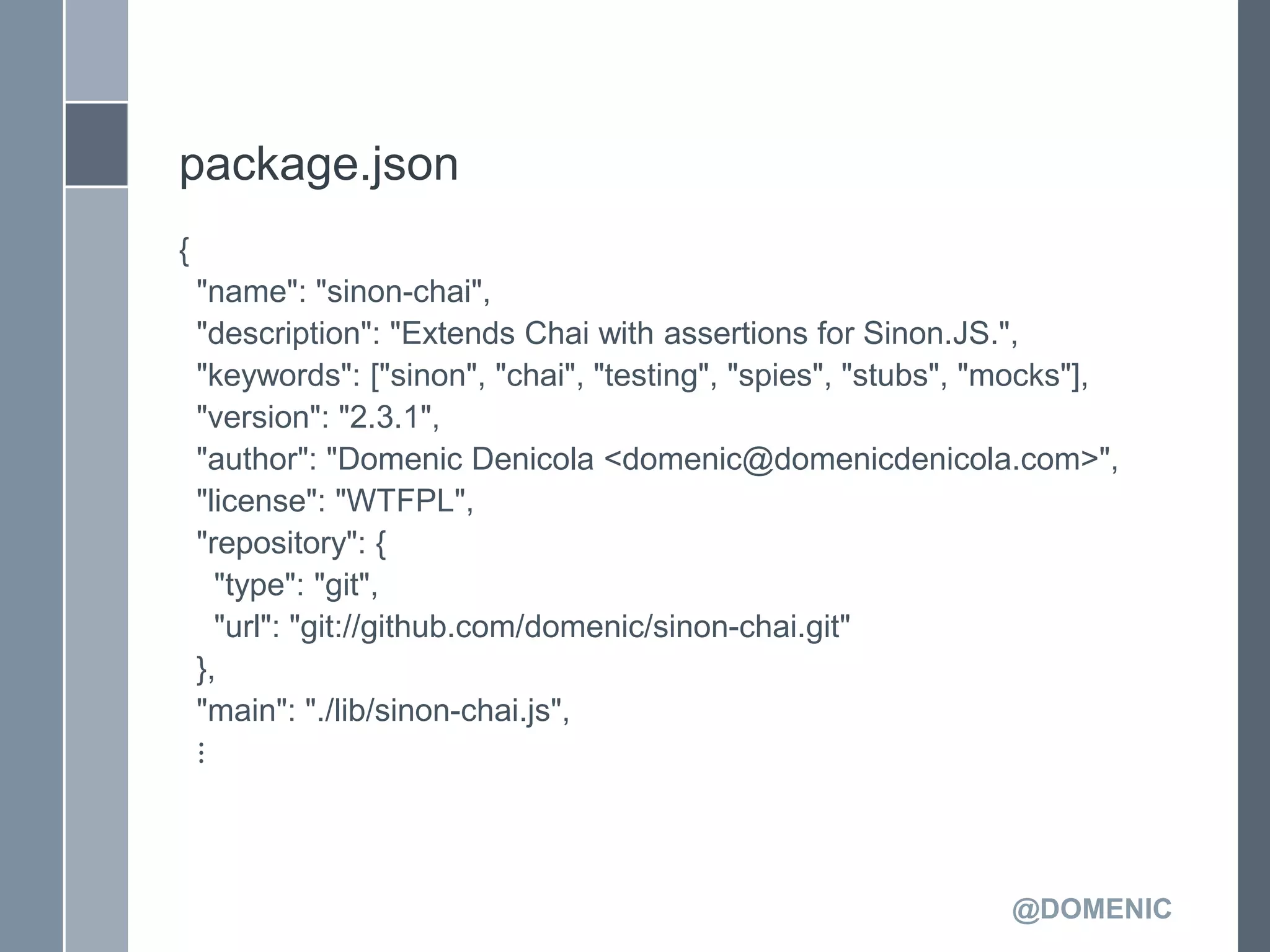 package.json
{
    "name": "sinon-chai",
    "description": "Extends Chai with assertions for Sinon.JS.",
    "keywords": ["sinon", "chai", "testing", "spies", "stubs", "mocks"],
    "version": "2.3.1",
    "author": "Domenic Denicola <domenic@domenicdenicola.com>",
    "license": "WTFPL",
    "repository": {
      "type": "git",
      "url": "git://github.com/domenic/sinon-chai.git"
    },
    "main": "./lib/sinon-chai.js",
    ⋮



                                                                @DOMENIC
 