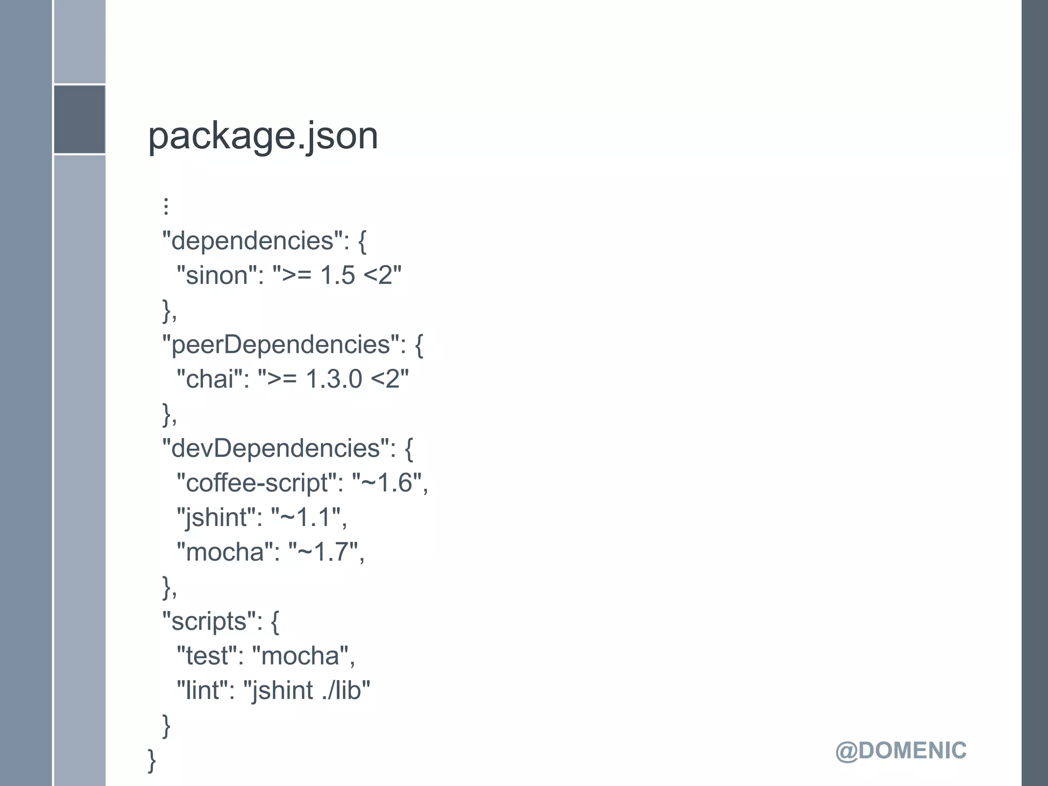package.json
    ⋮
    "dependencies": {
      "sinon": ">= 1.5 <2"
    },
    "peerDependencies": {
      "chai": ">= 1.3.0 <2"
    },
    "devDependencies": {
      "coffee-script": "~1.6",
      "jshint": "~1.1",
      "mocha": "~1.7",
    },
    "scripts": {
      "test": "mocha",
      "lint": "jshint ./lib"
    }
}                                @DOMENIC
 
