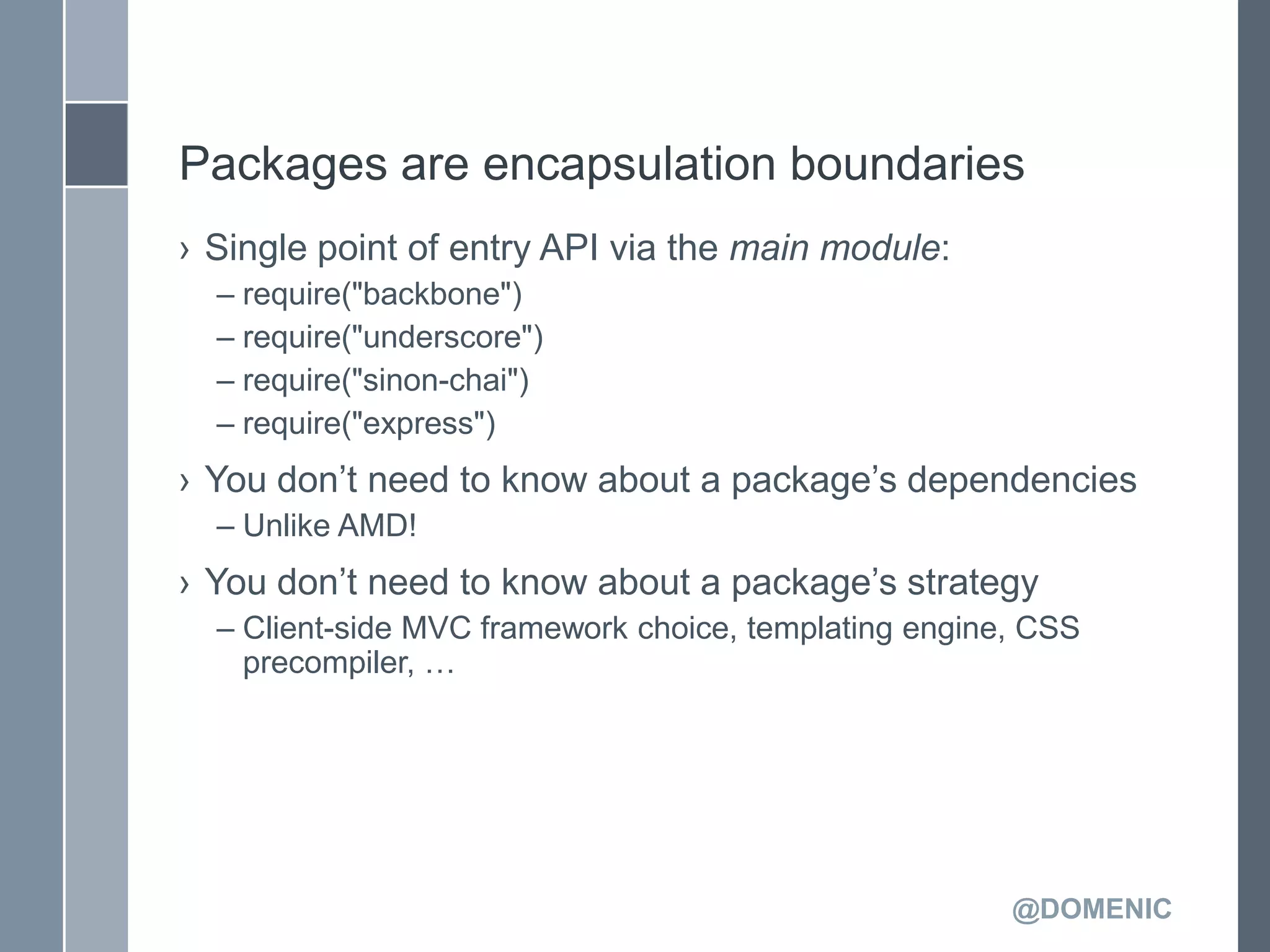 Packages are encapsulation boundaries
› Single point of entry API via the main module:
  – require("backbone")
  – require("underscore")
  – require("sinon-chai")
  – require("express")
› You don’t need to know about a package’s dependencies
  – Unlike AMD!
› You don’t need to know about a package’s strategy
  – Client-side MVC framework choice, templating engine, CSS
    precompiler, …




                                                       @DOMENIC
 