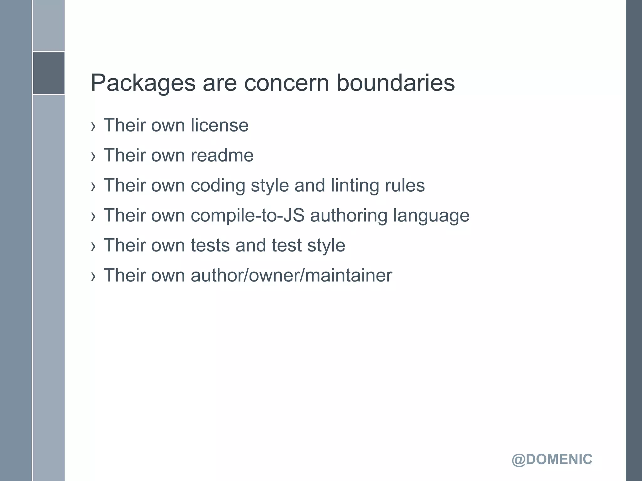 Packages are concern boundaries
› Their own license
› Their own readme
› Their own coding style and linting rules
› Their own compile-to-JS authoring language
› Their own tests and test style
› Their own author/owner/maintainer




                                               @DOMENIC
 