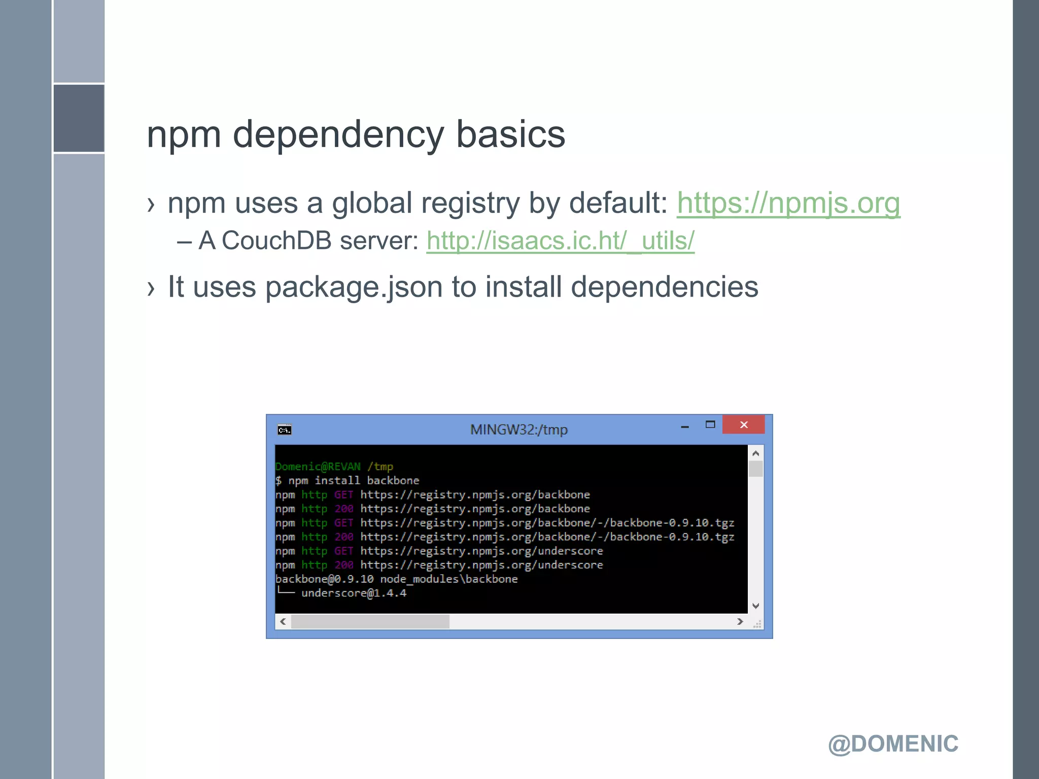 npm dependency basics
› npm uses a global registry by default: https://npmjs.org
  – A CouchDB server: http://isaacs.ic.ht/_utils/
› It uses package.json to install dependencies




                                                    @DOMENIC
 