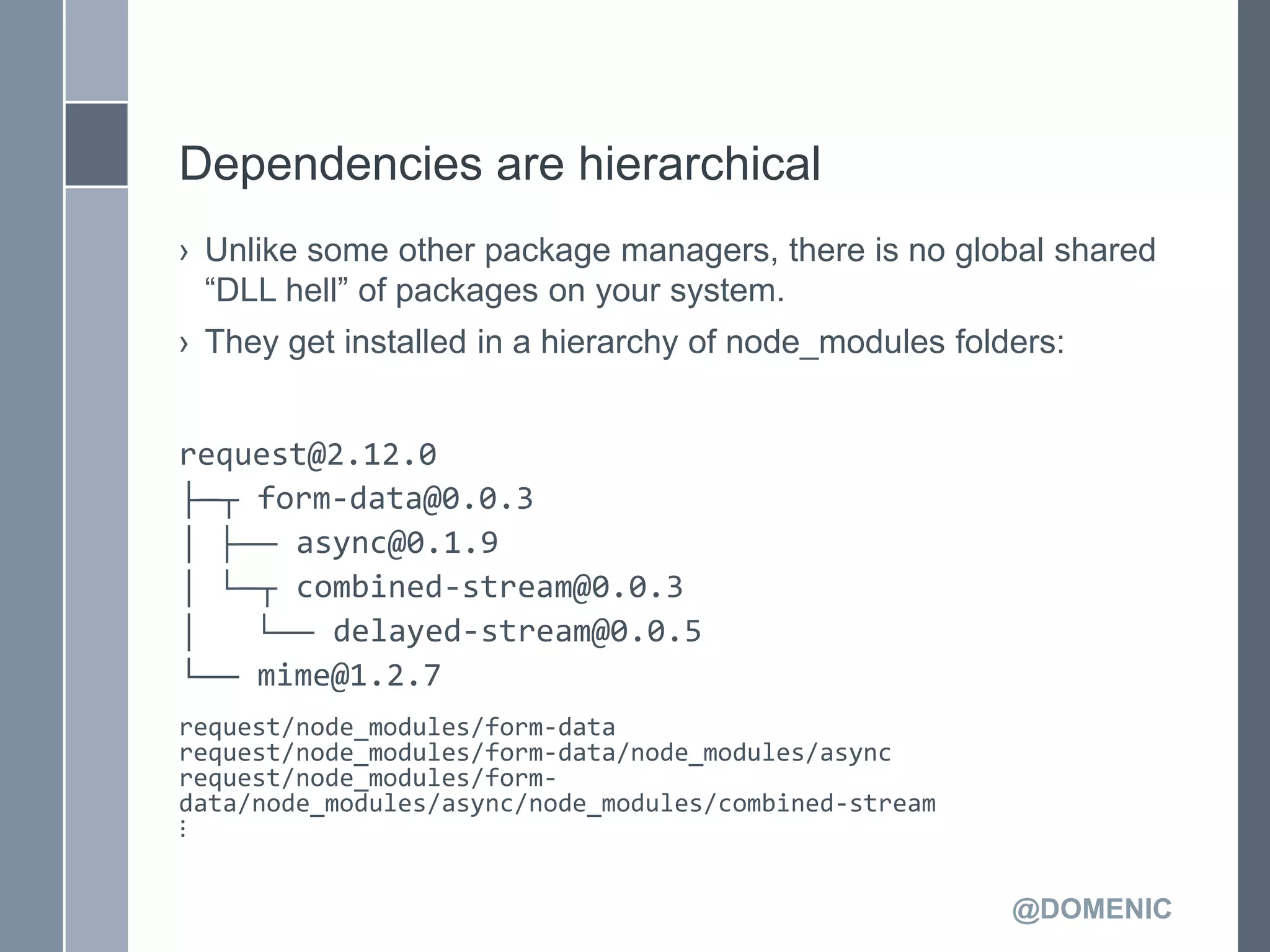 Dependencies are hierarchical
› Unlike some other package managers, there is no global shared
  ―DLL hell‖ of packages on your system.
› They get installed in a hierarchy of node_modules folders:


request@2.12.0
├─┬ form-data@0.0.3
│ ├── async@0.1.9
│ └─┬ combined-stream@0.0.3
│   └── delayed-stream@0.0.5
└── mime@1.2.7
request/node_modules/form-data
request/node_modules/form-data/node_modules/async
request/node_modules/form-
data/node_modules/async/node_modules/combined-stream
⋮


                                                        @DOMENIC
 