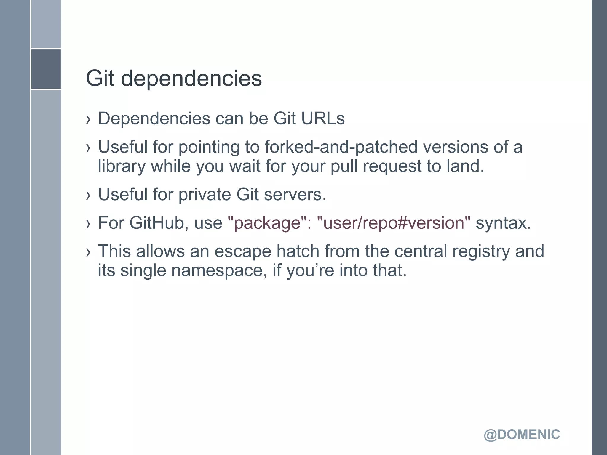 Git dependencies
› Dependencies can be Git URLs
› Useful for pointing to forked-and-patched versions of a
  library while you wait for your pull request to land.
› Useful for private Git servers.
› For GitHub, use "package": "user/repo#version" syntax.
› This allows an escape hatch from the central registry and
  its single namespace, if you’re into that.




                                                   @DOMENIC
 