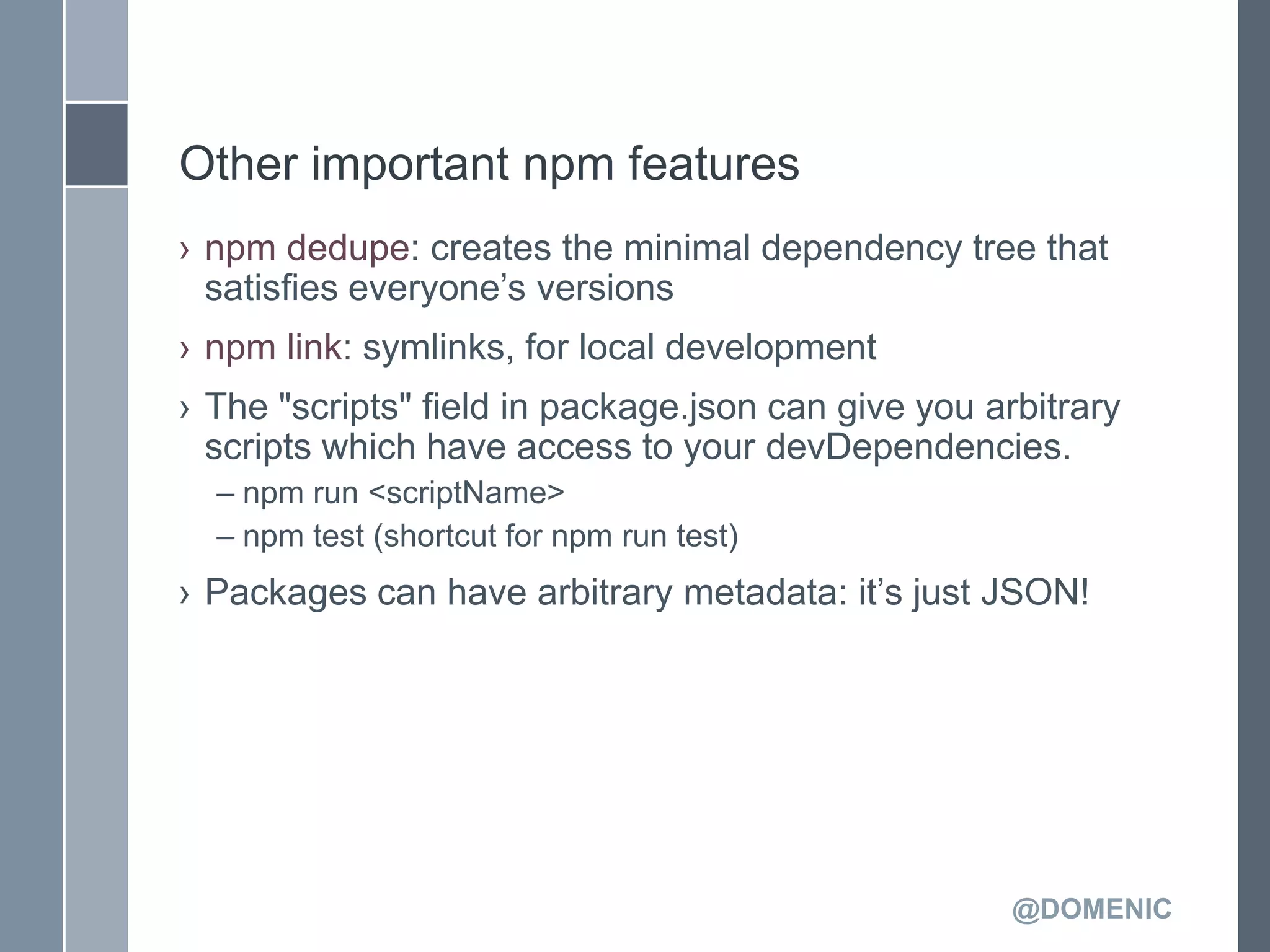 Other important npm features
› npm dedupe: creates the minimal dependency tree that
  satisfies everyone’s versions
› npm link: symlinks, for local development
› The "scripts" field in package.json can give you arbitrary
  scripts which have access to your devDependencies.
  – npm run <scriptName>
  – npm test (shortcut for npm run test)
› Packages can have arbitrary metadata: it’s just JSON!




                                                     @DOMENIC
 