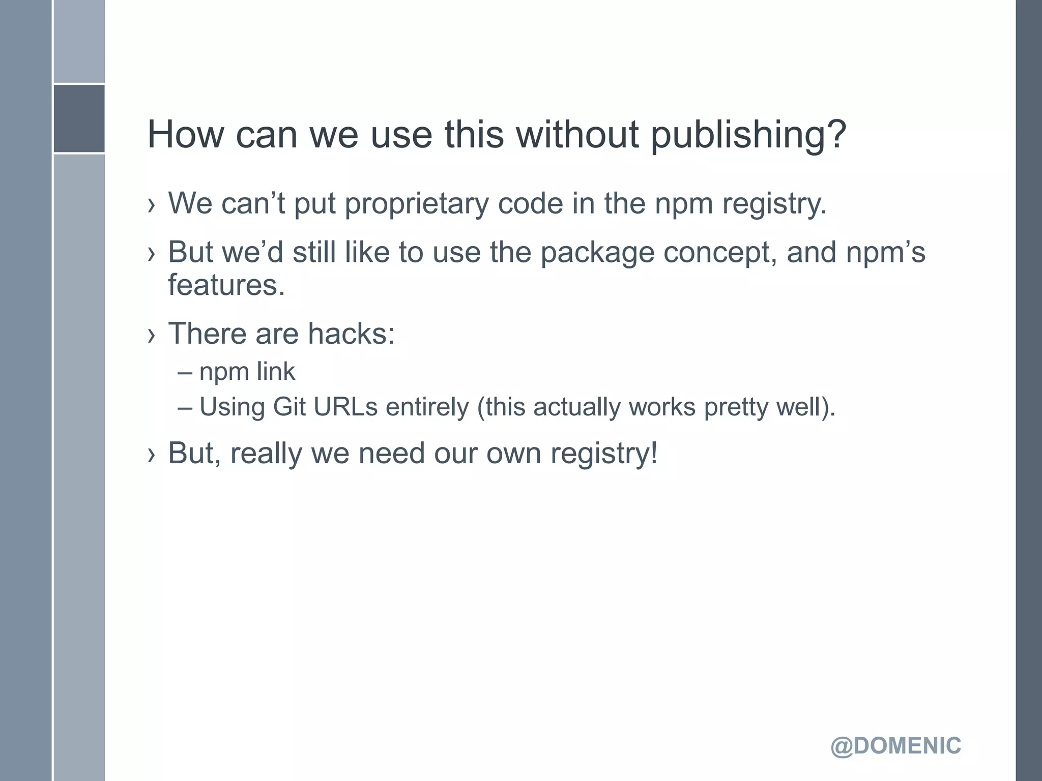 How can we use this without publishing?
› We can’t put proprietary code in the npm registry.
› But we’d still like to use the package concept, and npm’s
  features.
› There are hacks:
  – npm link
  – Using Git URLs entirely (this actually works pretty well).
› But, really we need our own registry!




                                                             @DOMENIC
 