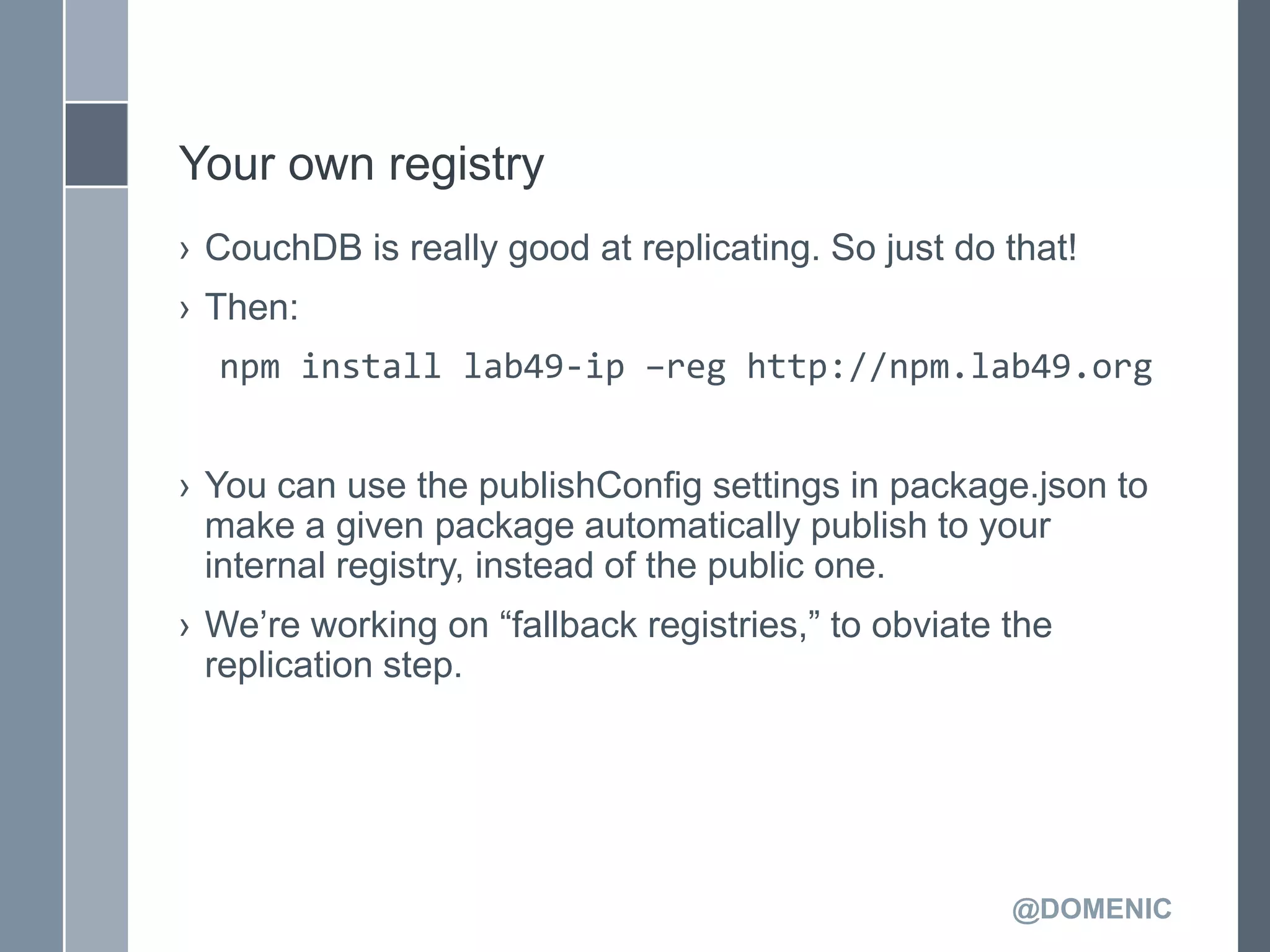 Your own registry
› CouchDB is really good at replicating. So just do that!
› Then:
  npm install lab49-ip –reg http://npm.lab49.org


› You can use the publishConfig settings in package.json to
  make a given package automatically publish to your
  internal registry, instead of the public one.
› We’re working on ―fallback registries,‖ to obviate the
  replication step.




                                                     @DOMENIC
 
