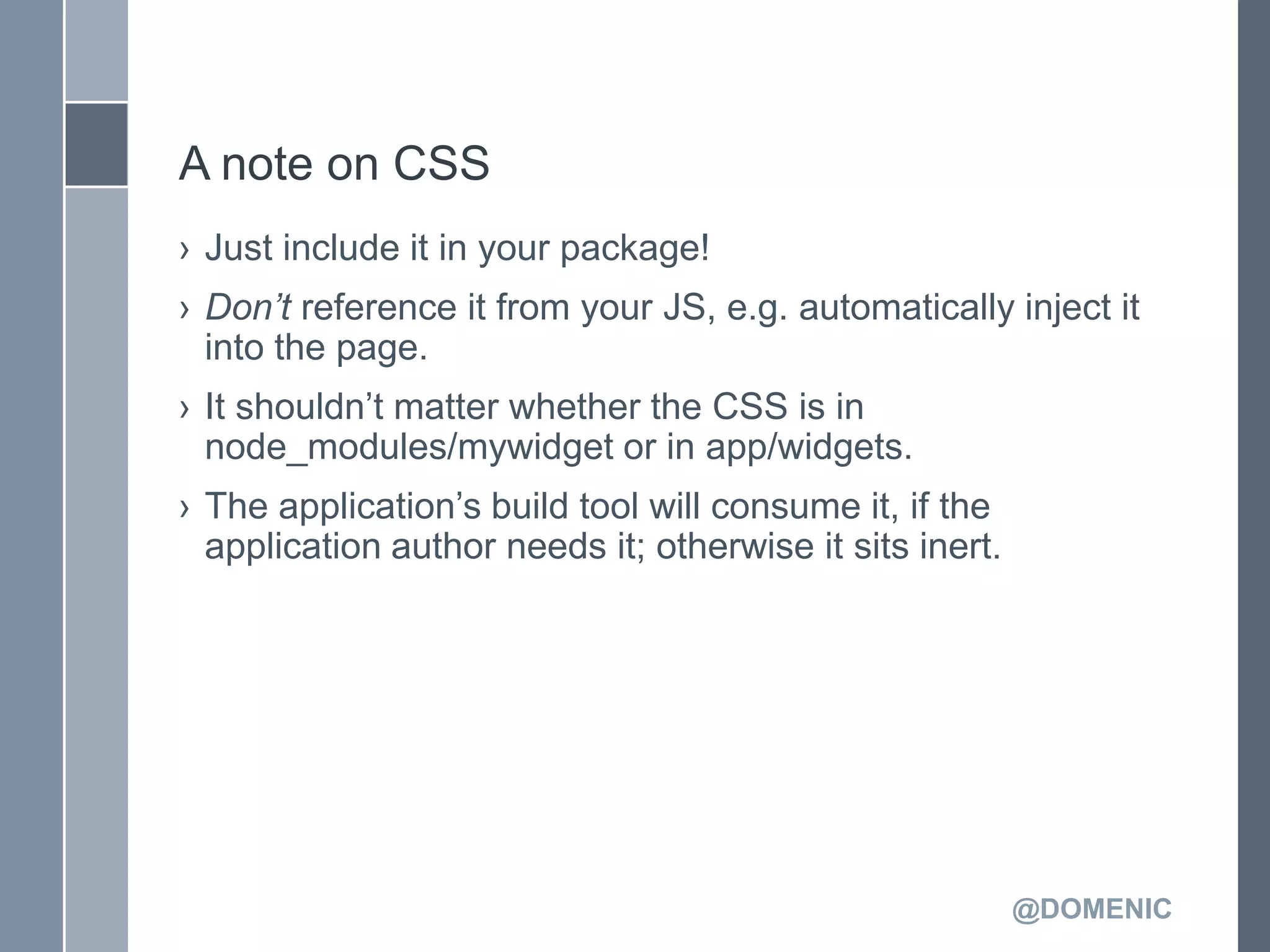 A note on CSS
› Just include it in your package!
› Don’t reference it from your JS, e.g. automatically inject it
  into the page.
› It shouldn’t matter whether the CSS is in
  node_modules/mywidget or in app/widgets.
› The application’s build tool will consume it, if the
  application author needs it; otherwise it sits inert.




                                                          @DOMENIC
 