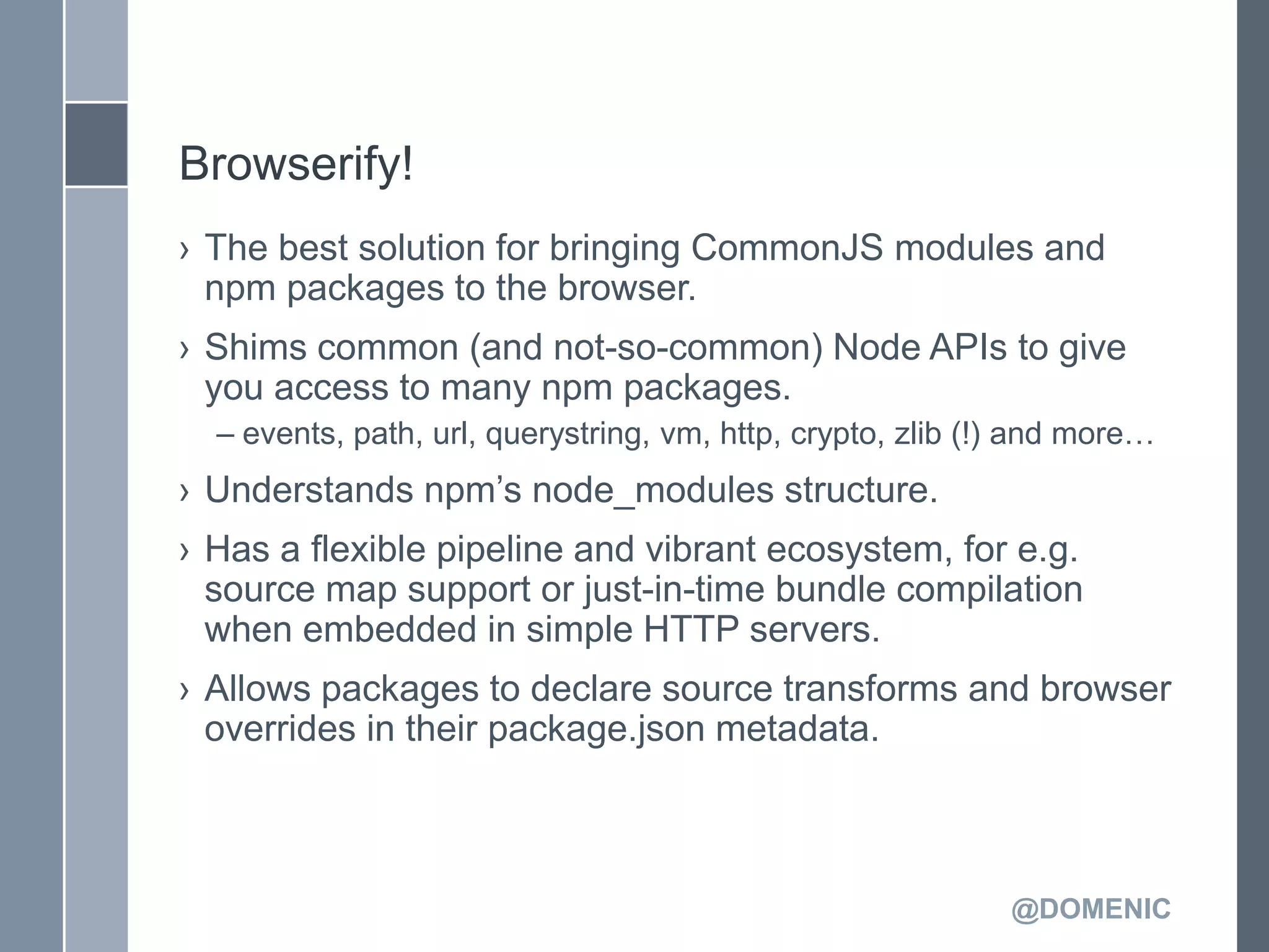 Browserify!
› The best solution for bringing CommonJS modules and
  npm packages to the browser.
› Shims common (and not-so-common) Node APIs to give
  you access to many npm packages.
  – events, path, url, querystring, vm, http, crypto, zlib (!) and more…
› Understands npm’s node_modules structure.
› Has a flexible pipeline and vibrant ecosystem, for e.g.
  source map support or just-in-time bundle compilation
  when embedded in simple HTTP servers.
› Allows packages to declare source transforms and browser
  overrides in their package.json metadata.



                                                             @DOMENIC
 