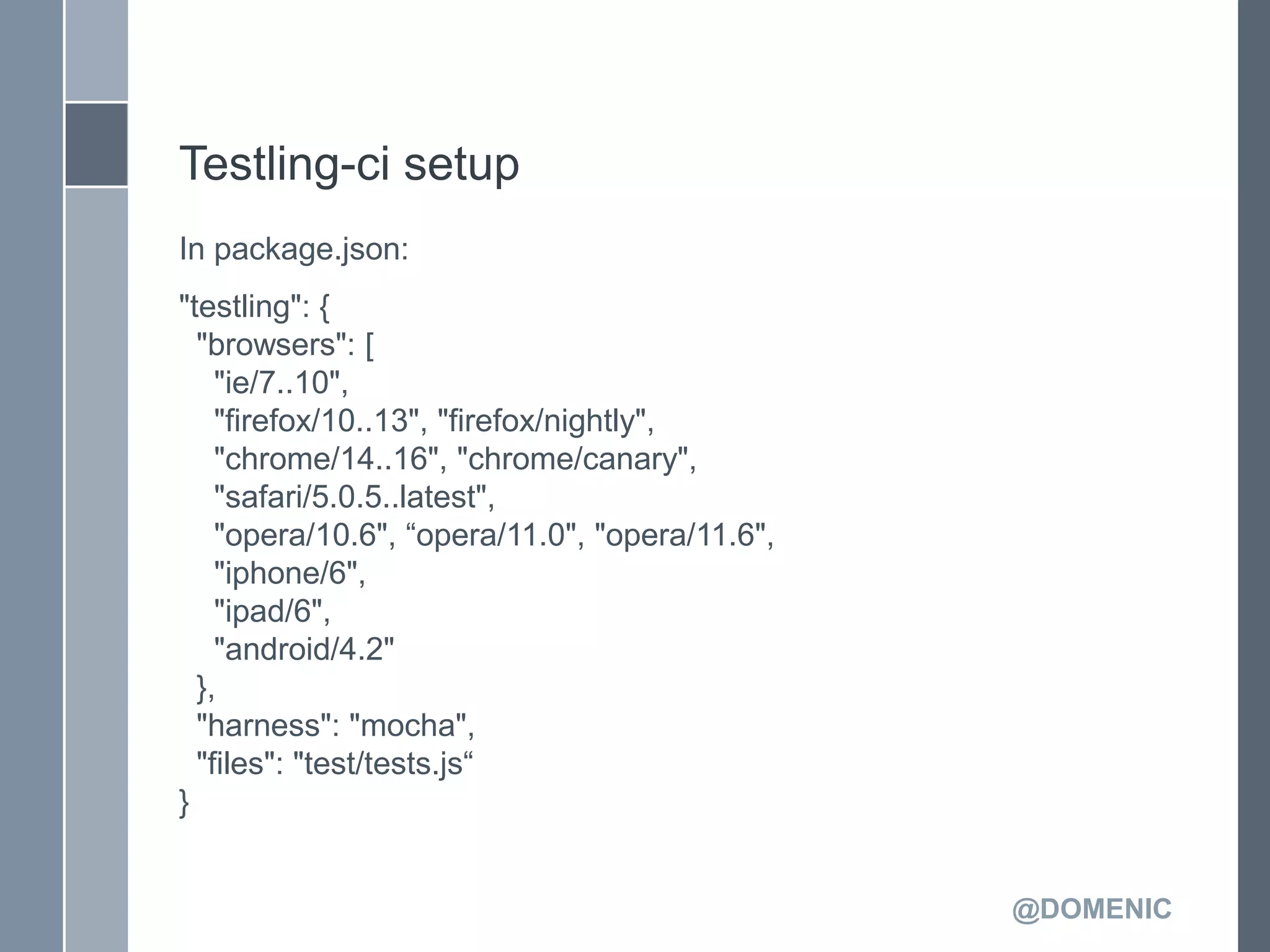 Testling-ci setup
In package.json:
"testling": {
  "browsers": [
    "ie/7..10",
    "firefox/10..13", "firefox/nightly",
    "chrome/14..16", "chrome/canary",
    "safari/5.0.5..latest",
    "opera/10.6", ―opera/11.0", "opera/11.6",
    "iphone/6",
    "ipad/6",
    "android/4.2"
  },
  "harness": "mocha",
  "files": "test/tests.js―
}


                                                @DOMENIC
 