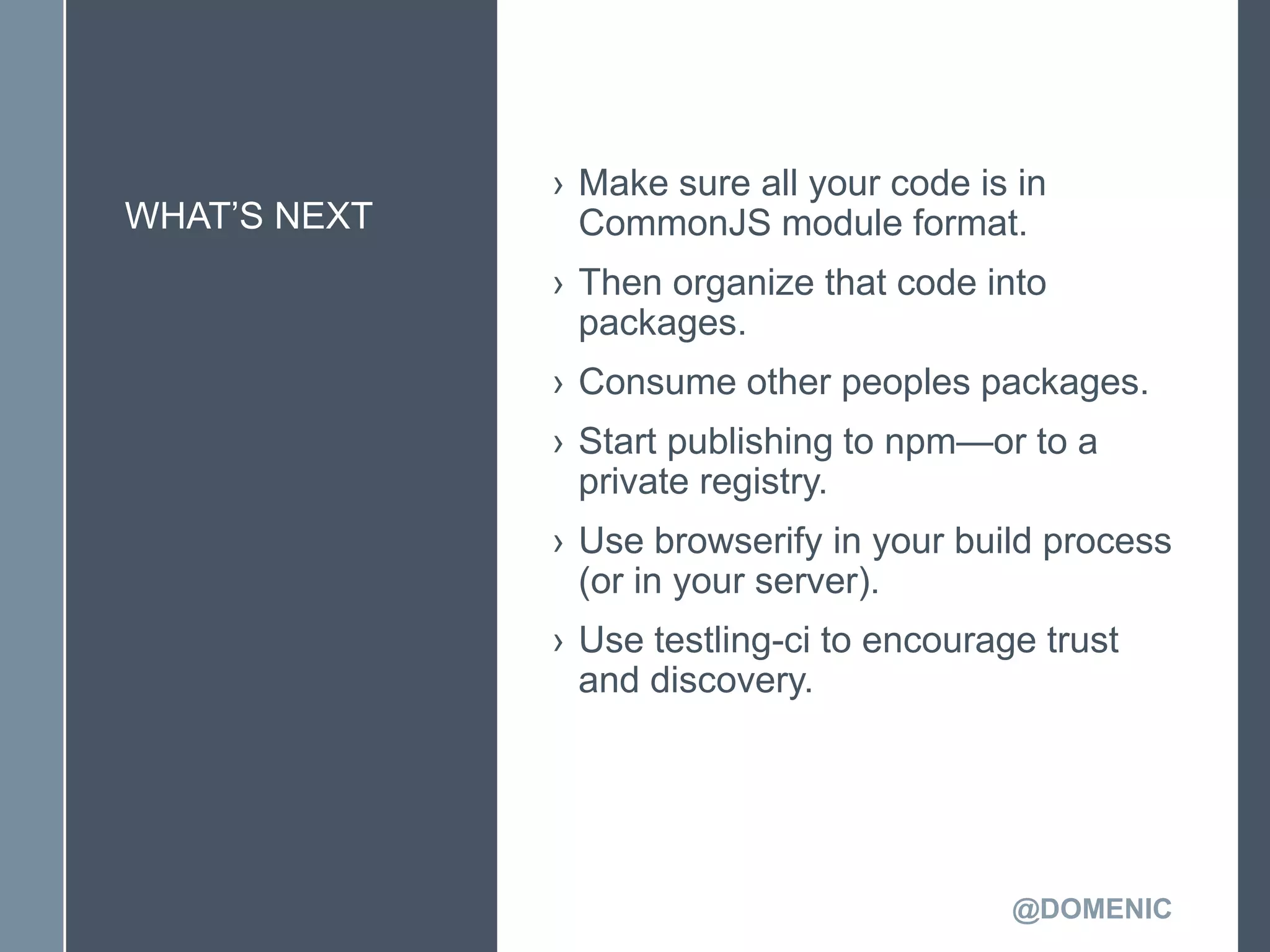 › Make sure all your code is in
WHAT’S NEXT     CommonJS module format.
              › Then organize that code into
                packages.
              › Consume other peoples packages.
              › Start publishing to npm—or to a
                private registry.
              › Use browserify in your build process
                (or in your server).
              › Use testling-ci to encourage trust
                and discovery.




                                           @DOMENIC
 