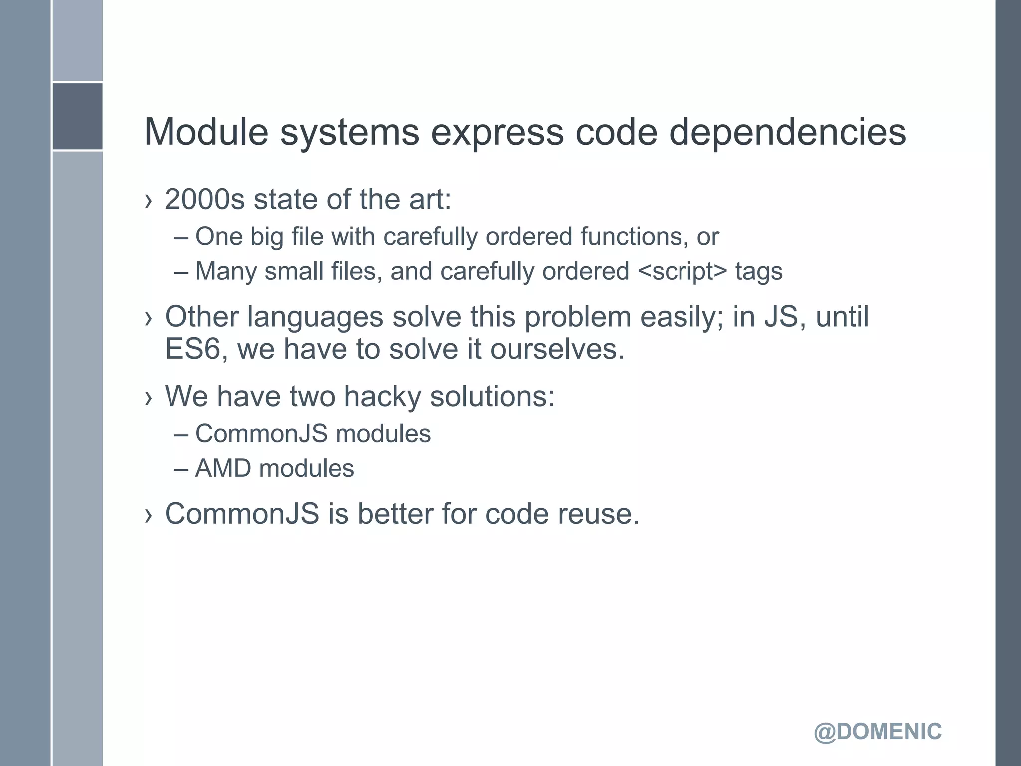 Module systems express code dependencies
› 2000s state of the art:
  – One big file with carefully ordered functions, or
  – Many small files, and carefully ordered <script> tags
› Other languages solve this problem easily; in JS, until
  ES6, we have to solve it ourselves.
› We have two hacky solutions:
  – CommonJS modules
  – AMD modules
› CommonJS is better for code reuse.




                                                            @DOMENIC
 