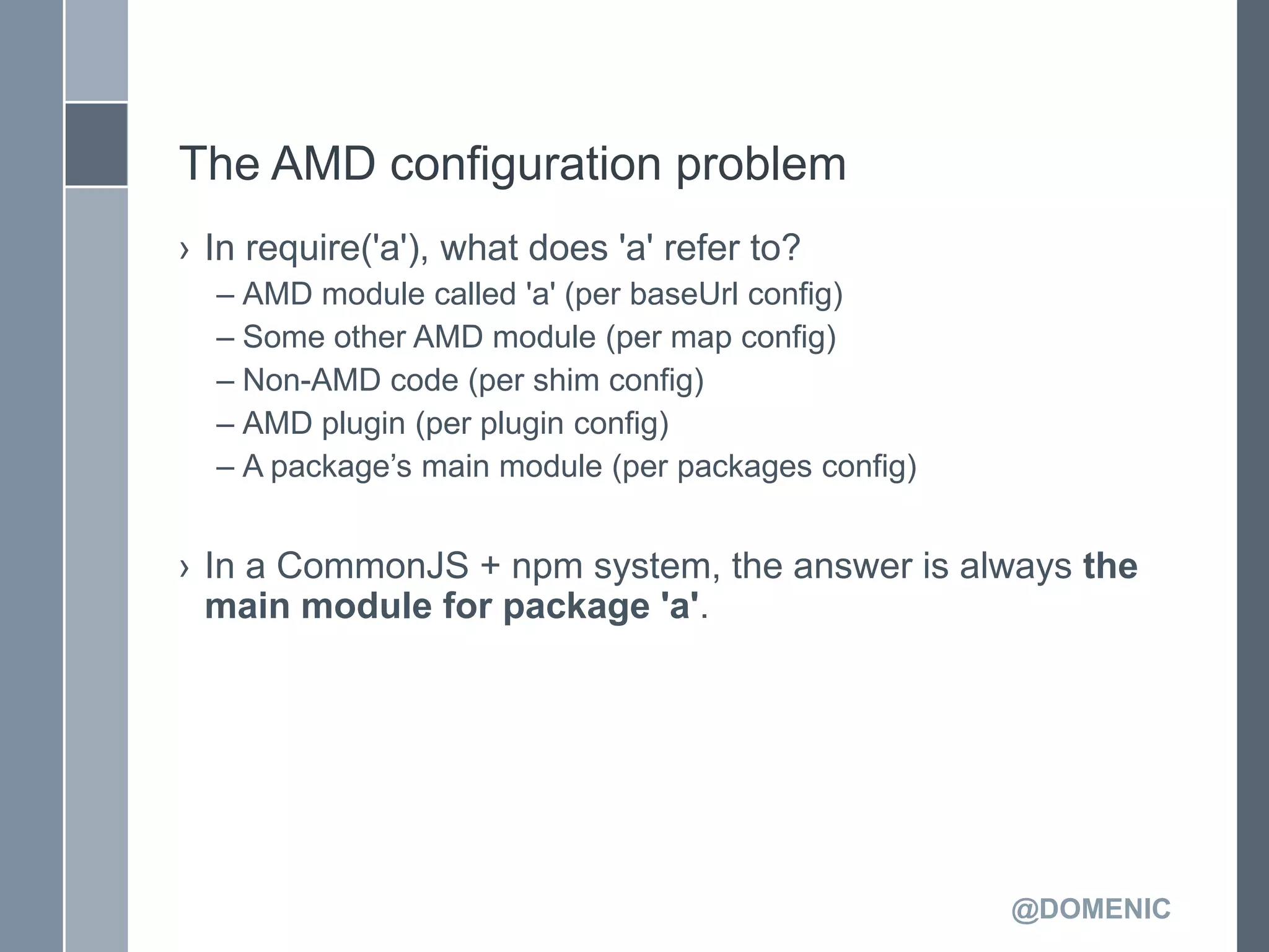 The AMD configuration problem
› In require('a'), what does 'a' refer to?
  – AMD module called 'a' (per baseUrl config)
  – Some other AMD module (per map config)
  – Non-AMD code (per shim config)
  – AMD plugin (per plugin config)
  – A package’s main module (per packages config)


› In a CommonJS + npm system, the answer is always the
  main module for package 'a'.




                                                    @DOMENIC
 