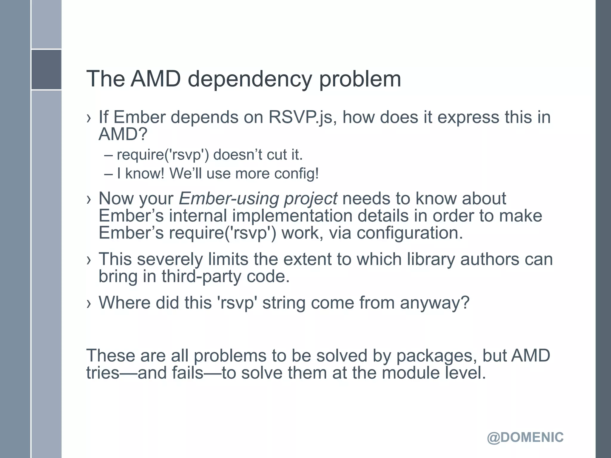 The AMD dependency problem
› If Ember depends on RSVP.js, how does it express this in
  AMD?
  – require('rsvp') doesn’t cut it.
  – I know! We’ll use more config!
› Now your Ember-using project needs to know about
  Ember’s internal implementation details in order to make
  Ember’s require('rsvp') work, via configuration.
› This severely limits the extent to which library authors can
  bring in third-party code.
› Where did this 'rsvp' string come from anyway?

These are all problems to be solved by packages, but AMD
tries—and fails—to solve them at the module level.


                                                     @DOMENIC
 