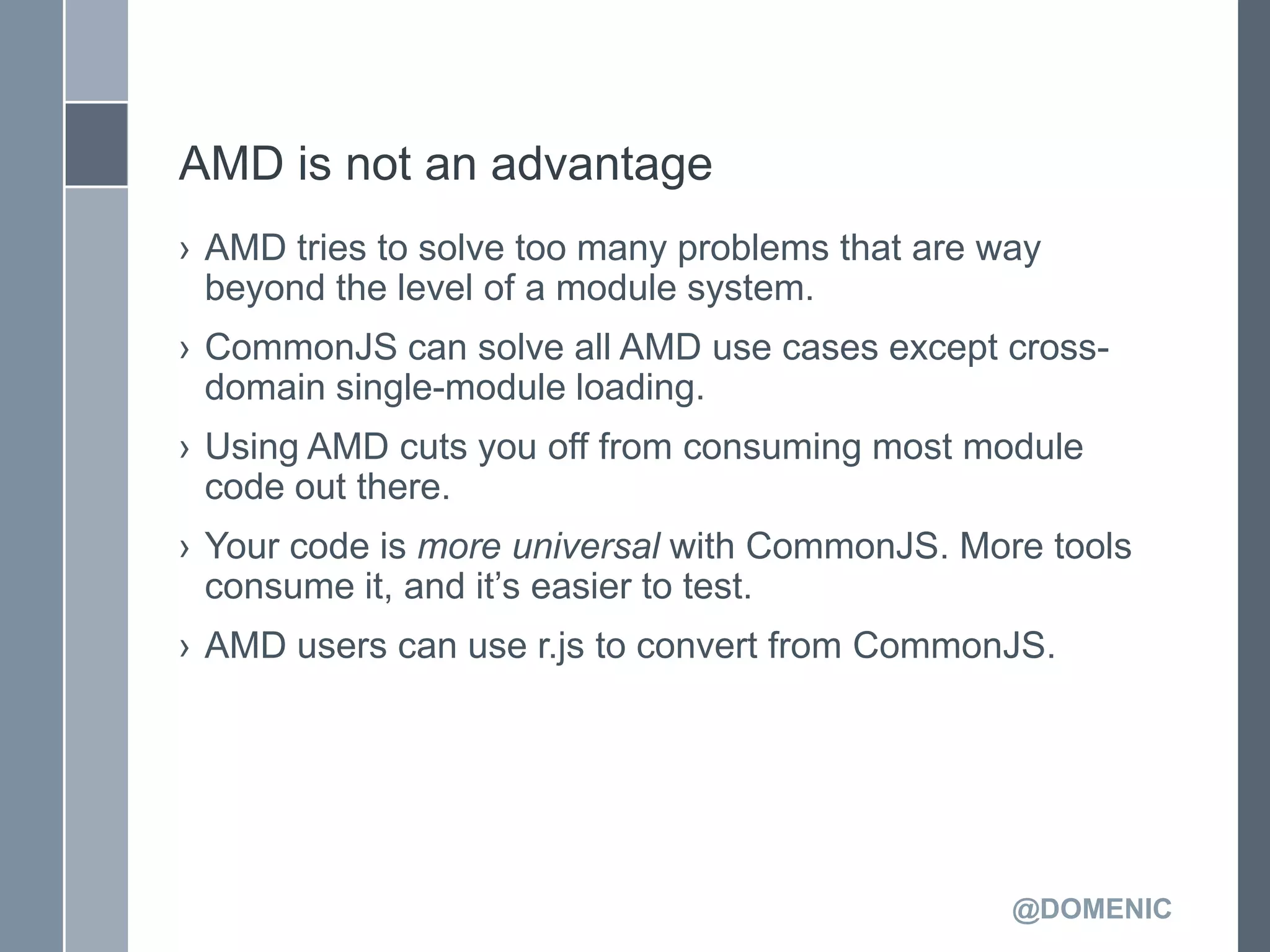 AMD is not an advantage
› AMD tries to solve too many problems that are way
  beyond the level of a module system.
› CommonJS can solve all AMD use cases except cross-
  domain single-module loading.
› Using AMD cuts you off from consuming most module
  code out there.
› Your code is more universal with CommonJS. More tools
  consume it, and it’s easier to test.
› AMD users can use r.js to convert from CommonJS.




                                                 @DOMENIC
 