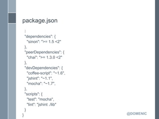 package.json
    ⋮
    "dependencies": {
      "sinon": ">= 1.5 <2"
    },
    "peerDependencies": {
      "chai": ">= 1.3.0 <2"
    },
    "devDependencies": {
      "coffee-script": "~1.6",
      "jshint": "~1.1",
      "mocha": "~1.7",
    },
    "scripts": {
      "test": "mocha",
      "lint": "jshint ./lib"
    }
}                                @DOMENIC
 
