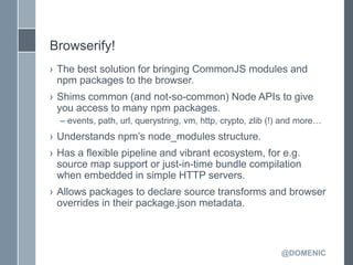 Browserify!
› The best solution for bringing CommonJS modules and
  npm packages to the browser.
› Shims common (and not-so-common) Node APIs to give
  you access to many npm packages.
  – events, path, url, querystring, vm, http, crypto, zlib (!) and more…
› Understands npm’s node_modules structure.
› Has a flexible pipeline and vibrant ecosystem, for e.g.
  source map support or just-in-time bundle compilation
  when embedded in simple HTTP servers.
› Allows packages to declare source transforms and browser
  overrides in their package.json metadata.



                                                             @DOMENIC
 