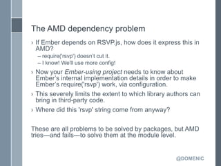 The AMD dependency problem
› If Ember depends on RSVP.js, how does it express this in
  AMD?
  – require('rsvp') doesn’t cut it.
  – I know! We’ll use more config!
› Now your Ember-using project needs to know about
  Ember’s internal implementation details in order to make
  Ember’s require('rsvp') work, via configuration.
› This severely limits the extent to which library authors can
  bring in third-party code.
› Where did this 'rsvp' string come from anyway?

These are all problems to be solved by packages, but AMD
tries—and fails—to solve them at the module level.


                                                     @DOMENIC
 