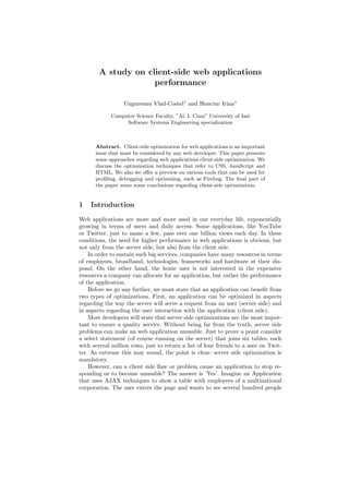 A study on client-side web applications
                     performance

                  Ungureanu Vlad-Costel1 and Honciuc Irina1

             Computer Science Faculty, ”Al. I. Cuza” University of Iasi
                  Software Systems Engineering specialization



      Abstract. Client-side optimization for web applications is an important
      issue that must be considered by any web developer. This paper presents
      some approaches regarding web applications client-side optimization. We
      discuss the optimization techniques that refer to CSS, JavaScript and
      HTML. We also we oﬀer a preview on various tools that can be used for
      proﬁling, debugging and optimizing, such as Firebug. The ﬁnal part of
      the paper sums some conclusions regarding client-side optimization.


1   Introduction

Web applications are more and more used in our everyday life, exponentially
growing in terms of users and daily access. Some applications, like YouTube
or Twitter, just to name a few, pass over one billion views each day. In these
conditions, the need for higher performance in web applications is obvious, but
not only from the server side, but also from the client side.
    In order to sustain such big services, companies have many resources in terms
of employees, broadband, technologies, frameworks and hardware at their dis-
posal. On the other hand, the home user is not interested in the expensive
resources a company can allocate for an application, but rather the performance
of the application.
    Before we go any further, we must state that an application can beneﬁt from
two types of optimizations. First, an application can be optimized in aspects
regarding the way the server will serve a request from an user (server side) and
in aspects regarding the user interaction with the application (client side).
    Most developers will state that server side optimizations are the most impor-
tant to ensure a quality service. Without being far from the truth, server side
problems can make an web application unusable. Just to prove a point consider
a select statement (of course running on the server) that joins six tables, each
with several million rows, just to return a list of four friends to a user on Twit-
ter. As extreme this may sound, the point is clear: server side optimization is
mandatory.
    However, can a client side ﬂaw or problem cause an application to stop re-
sponding or to become unusable? The answer is ’Yes’. Imagine an Application
that uses AJAX techniques to show a table with employees of a multinational
corporation. The user enters the page and wants to see several hundred people
 