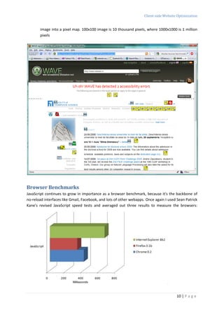 Client-side Website Optimization


       image into a pixel map. 100x100 image is 10 thousand pixels, where 1000x1000 is 1 million
       pixels




Browser Benchmarks
JavaScript continues to grow in importance as a browser benchmark, because it's the backbone of
no-reload interfaces like Gmail, Facebook, and lots of other webapps. Once again I used Sean Patrick
Kane's revised JavaScript speed tests and averaged out three results to measure the browsers:




                                                                                       10 | P a g e
 