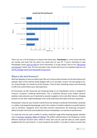 Client-side Website Optimization




There sure are a lot of browsers to choose from these days. Peacekeeper is a free service that lets
you quickly and easily find out which one works best on your PC. If you're interested in how
Peacekeeper works read our FAQ for more information, or to get started, click on the "Benchmark
your Browser" button now. The test only takes a few minutes but if you're an impatient type you can
see the average results from thousands of users here.


What is the best browser?
Well that depends on how you define best? We can’t tell you which browser has the best features for
example. Most of the internet would disagree with us on principle, so we’re not even going to try.
You should though. You should try all the browsers. They all have something unique and interesting
to offer that could enhance your web experience.

At Futuremark, we like measuring and comparing things so our Peacekeeper service is designed to
measure a browser’s JavaScript performance. This is important because many modern dynamic
websites make extensive use of JavaScript to provide navigation, forms and other features. Changing
browsers to one with a high Peacekeeper score could make these sites faster and more responsive.

Peacekeeper measures your browser's performance by testing its JavaScript functionality. JavaScript
is a widely used programming language used in the creation of modern websites to provide features
such as animation, navigation, forms and other common requirements. By measuring a browser’s
ability to handle commonly used JavaScript functions Peacekeeper can evaluate its performance.

To create the tests we used a profiler to analyze JavaScript usage while browsing popular websites
such as YouTube, Facebook, GMail and Meebo. The profiler collected data on the frequency in which
different JavaScript functions were called on these sites and we used this data to create specific
weighted tests for each function. In some situations the profiler is not able to collect accurate data


                                                                                         12 | P a g e
 