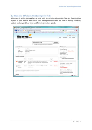 Client-side Website Optimization




2.3 Uitest.com - UITest.com: Web Development Tools
Uitest.com is a site which gathers several tools for website optimization. You can check multiple
aspects of your website with only a click. Among the tools there are links to markup validation,
website anatomy and load times on different connection speeds.




                                                                                      4|Page
 