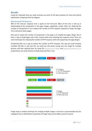 Client-side Website Optimization


Results
Using the metioned tools we could summary up some of the best practices for front-end (client)
optimization and group them by category.

Minimizing HTTP Requests
80% of the end-user response time is spent on the front-end. Most of this time is tied up in
downloading all the components in the page: images, stylesheets, scripts, Flash, etc. Reducing the
number of components in turn reduces the number of HTTP requests required to render the page.
This is the key to faster pages.

One way to reduce the number of components in the page is to simplify the page's design. But is
there a way to build pages with richer content while also achieving fast response times? Here are
some techniques for reducing the number of HTTP requests, while still supporting rich page designs.

Combinined files are a way to reduce the number of HTTP requests. This way we could combine
multilple CSS files in only one file, we could use CSS sprites (using only one image for multiple
pictures and then splitting them by using CSS background-image and background-position
properties) or we could combine multiple javascript files in one.




Image maps is another technique for merging multiple images in one but is recommended only for
navigation bars as defining the coordinates of image maps can be tedious and error prone.



                                                                                        6|Page
 