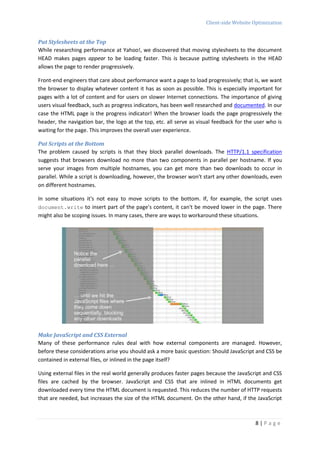 Client-side Website Optimization


Put Stylesheets at the Top
While researching performance at Yahoo!, we discovered that moving stylesheets to the document
HEAD makes pages appear to be loading faster. This is because putting stylesheets in the HEAD
allows the page to render progressively.

Front-end engineers that care about performance want a page to load progressively; that is, we want
the browser to display whatever content it has as soon as possible. This is especially important for
pages with a lot of content and for users on slower Internet connections. The importance of giving
users visual feedback, such as progress indicators, has been well researched and documented. In our
case the HTML page is the progress indicator! When the browser loads the page progressively the
header, the navigation bar, the logo at the top, etc. all serve as visual feedback for the user who is
waiting for the page. This improves the overall user experience.

Put Scripts at the Bottom
The problem caused by scripts is that they block parallel downloads. The HTTP/1.1 specification
suggests that browsers download no more than two components in parallel per hostname. If you
serve your images from multiple hostnames, you can get more than two downloads to occur in
parallel. While a script is downloading, however, the browser won't start any other downloads, even
on different hostnames.

In some situations it's not easy to move scripts to the bottom. If, for example, the script uses
document.write to insert part of the page's content, it can't be moved lower in the page. There
might also be scoping issues. In many cases, there are ways to workaround these situations.




Make JavaScript and CSS External
Many of these performance rules deal with how external components are managed. However,
before these considerations arise you should ask a more basic question: Should JavaScript and CSS be
contained in external files, or inlined in the page itself?

Using external files in the real world generally produces faster pages because the JavaScript and CSS
files are cached by the browser. JavaScript and CSS that are inlined in HTML documents get
downloaded every time the HTML document is requested. This reduces the number of HTTP requests
that are needed, but increases the size of the HTML document. On the other hand, if the JavaScript



                                                                                          8|Page
 