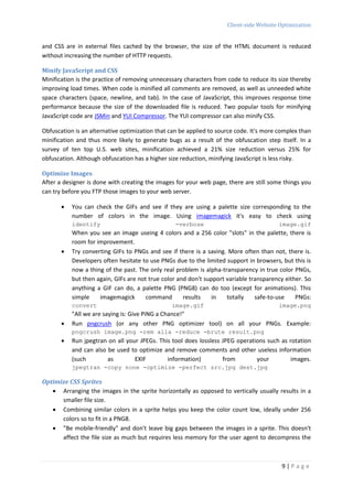 Client-side Website Optimization


and CSS are in external files cached by the browser, the size of the HTML document is reduced
without increasing the number of HTTP requests.

Minify JavaScript and CSS
Minification is the practice of removing unnecessary characters from code to reduce its size thereby
improving load times. When code is minified all comments are removed, as well as unneeded white
space characters (space, newline, and tab). In the case of JavaScript, this improves response time
performance because the size of the downloaded file is reduced. Two popular tools for minifying
JavaScript code are JSMin and YUI Compressor. The YUI compressor can also minify CSS.

Obfuscation is an alternative optimization that can be applied to source code. It's more complex than
minification and thus more likely to generate bugs as a result of the obfuscation step itself. In a
survey of ten top U.S. web sites, minification achieved a 21% size reduction versus 25% for
obfuscation. Although obfuscation has a higher size reduction, minifying JavaScript is less risky.

Optimize Images
After a designer is done with creating the images for your web page, there are still some things you
can try before you FTP those images to your web server.

          You can check the GIFs and see if they are using a palette size corresponding to the
           number of colors in the image. Using imagemagick it's easy to check using
           identify                               -verbose                              image.gif
           When you see an image useing 4 colors and a 256 color "slots" in the palette, there is
           room for improvement.
          Try converting GIFs to PNGs and see if there is a saving. More often than not, there is.
           Developers often hesitate to use PNGs due to the limited support in browsers, but this is
           now a thing of the past. The only real problem is alpha-transparency in true color PNGs,
           but then again, GIFs are not true color and don't support variable transparency either. So
           anything a GIF can do, a palette PNG (PNG8) can do too (except for animations). This
           simple    imagemagick       command       results   in    totally    safe-to-use    PNGs:
           convert                              image.gif                               image.png
           "All we are saying is: Give PiNG a Chance!"
          Run pngcrush (or any other PNG optimizer tool) on all your PNGs. Example:
           pngcrush image.png -rem alla -reduce -brute result.png
          Run jpegtran on all your JPEGs. This tool does lossless JPEG operations such as rotation
           and can also be used to optimize and remove comments and other useless information
           (such        as        EXIF        information)         from        your         images.
           jpegtran -copy none -optimize -perfect src.jpg dest.jpg

Optimize CSS Sprites
    Arranging the images in the sprite horizontally as opposed to vertically usually results in a
      smaller file size.
    Combining similar colors in a sprite helps you keep the color count low, ideally under 256
      colors so to fit in a PNG8.
    "Be mobile-friendly" and don't leave big gaps between the images in a sprite. This doesn't
      affect the file size as much but requires less memory for the user agent to decompress the



                                                                                          9|Page
 