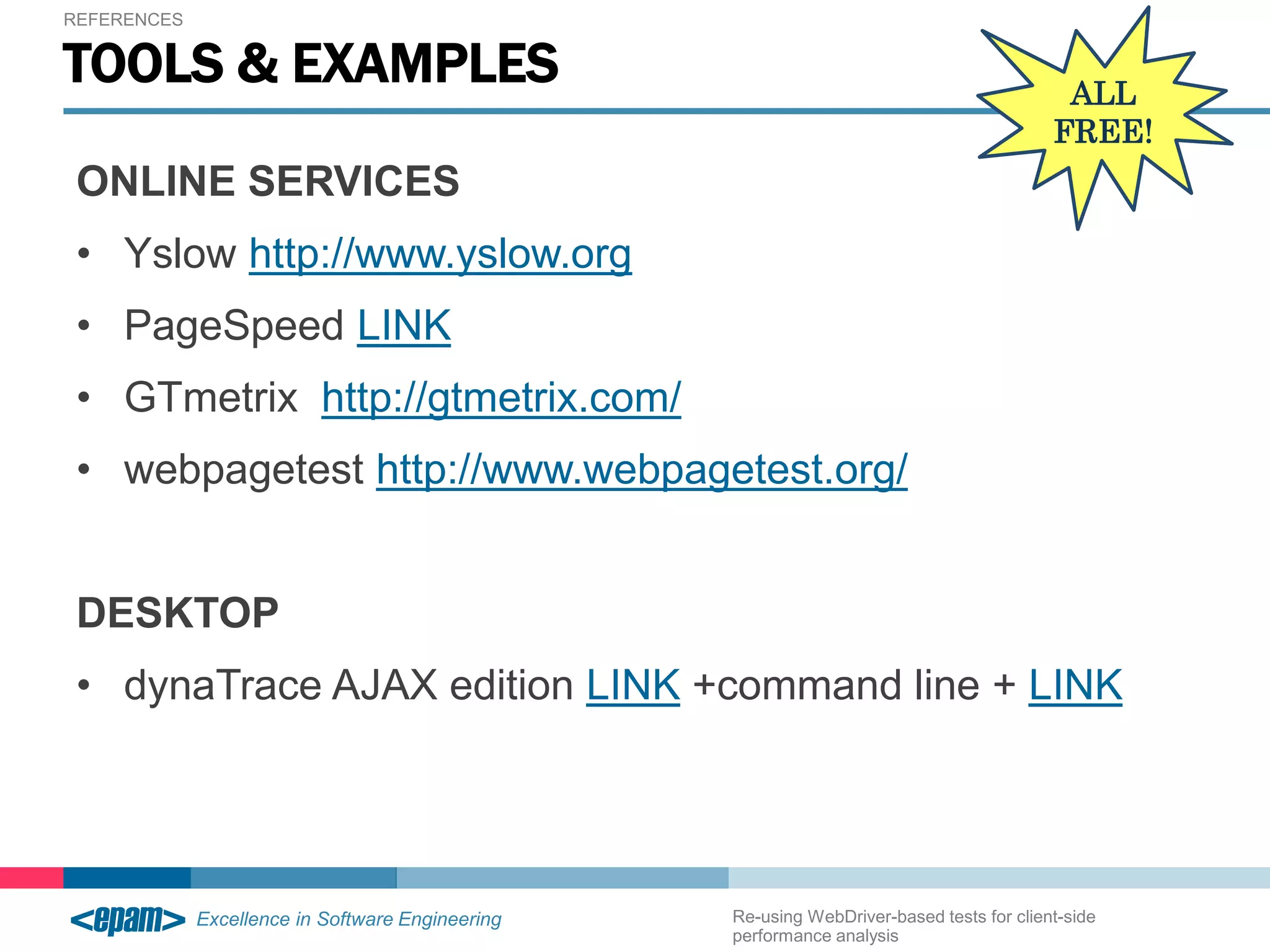 REFERENCES 
TOOLS & EXAMPLES 
ONLINE SERVICES 
• Yslow http://www.yslow.org 
• PageSpeed LINK 
• GTmetrix http://gtmetrix.com/ 
• webpagetest http://www.webpagetest.org/ 
ALL 
FREE! 
DESKTOP 
• dynaTrace AJAX edition LINK +command line + LINK 
Re-using WebDriver-based tests for client-side 
performance analysis 
 