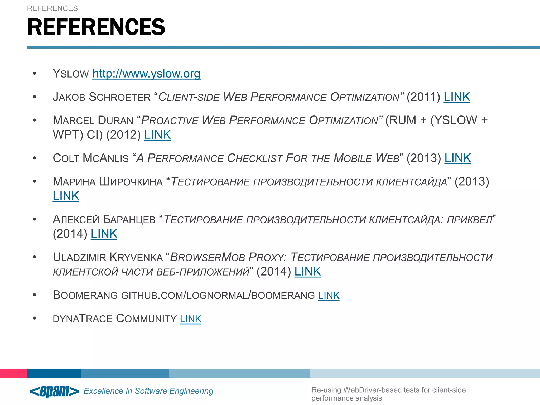 REFERENCES 
REFERENCES 
• YSLOW http://www.yslow.org 
• JAKOB SCHROETER “CLIENT-SIDE WEB PERFORMANCE OPTIMIZATION” (2011) LINK 
• MARCEL DURAN “PROACTIVE WEB PERFORMANCE OPTIMIZATION” (RUM + (YSLOW + 
WPT) CI) (2012) LINK 
• COLT MCANLIS “A PERFORMANCE CHECKLIST FOR THE MOBILE WEB” (2013) LINK 
• МАРИНА ШИРОЧКИНА “ТЕСТИРОВАНИЕ ПРОИЗВОДИТЕЛЬНОСТИ КЛИЕНТСАЙДА” (2013) 
LINK 
• АЛЕКСЕЙ БАРАНЦЕВ “ТЕСТИРОВАНИЕ ПРОИЗВОДИТЕЛЬНОСТИ КЛИЕНТСАЙДА: ПРИКВЕЛ” 
(2014) LINK 
• ULADZIMIR KRYVENKA “BROWSERMOB PROXY: ТЕСТИРОВАНИЕ ПРОИЗВОДИТЕЛЬНОСТИ 
КЛИЕНТСКОЙ ЧАСТИ ВЕБ-ПРИЛОЖЕНИЙ” (2014) LINK 
• BOOMERANG GITHUB.COM/LOGNORMAL/BOOMERANG LINK 
• DYNATRACE COMMUNITY LINK 
Re-using WebDriver-based tests for client-side 
performance analysis 
 