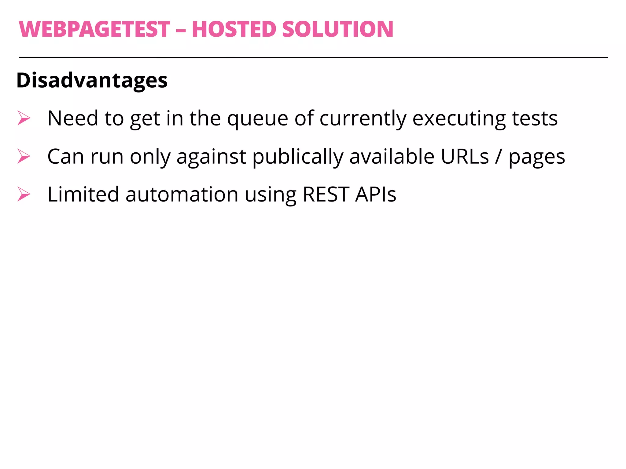 WEBPAGETEST – HOSTED SOLUTION
Disadvantages
Ø Need to get in the queue of currently executing tests
Ø Can run only against publically available URLs / pages
Ø Limited automation using REST APIs
 