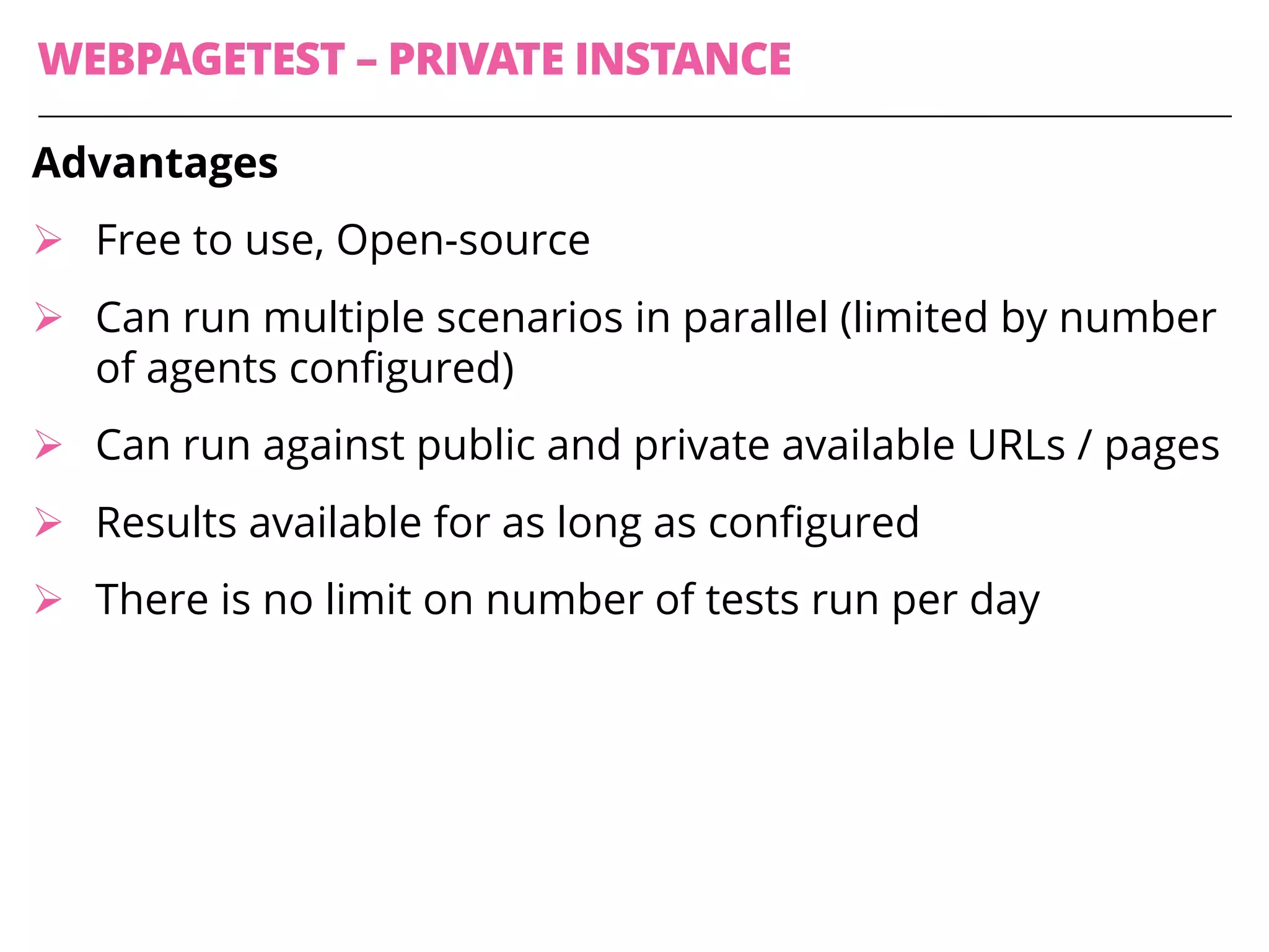 WEBPAGETEST – PRIVATE INSTANCE
Advantages
Ø Free to use, Open-source
Ø Can run multiple scenarios in parallel (limited by number
of agents configured)
Ø Can run against public and private available URLs / pages
Ø Results available for as long as configured
Ø There is no limit on number of tests run per day
 