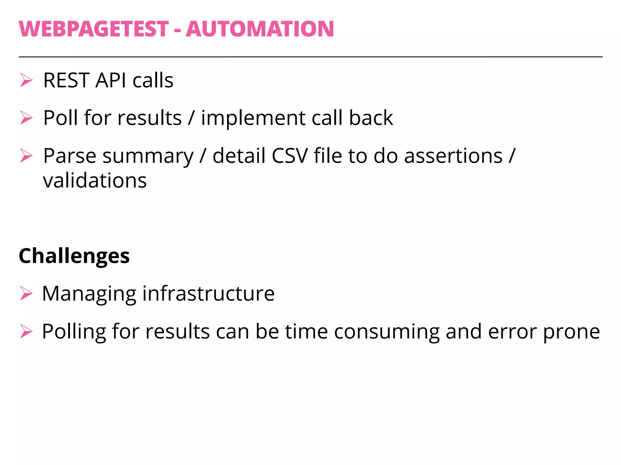 WEBPAGETEST - AUTOMATION
Ø REST API calls
Ø Poll for results / implement call back
Ø Parse summary / detail CSV file to do assertions /
validations
Challenges
Ø Managing infrastructure
Ø Polling for results can be time consuming and error prone
 
